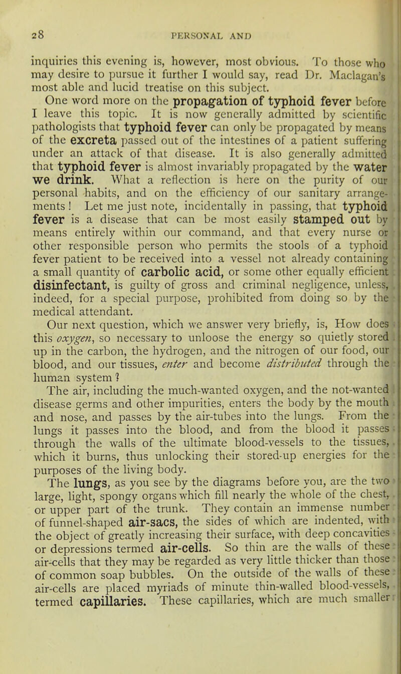 inquiries this evening is, however, most obvious. To those who may desire to pursue it further I would say, read Dr. Maclagan's most able and lucid treatise on this subject. One word more on the propagation of typhoid fever before I leave this topic. It is now generally admitted by scientific pathologists that typhoid fever can only be propagated by means of the excreta passed out of the intestines of a patient suffering under an attack of that disease. It is also generally admitted that typhoid fever is almost invariably propagated by the water we drink. What a reflection is here on the purity of our personal habits, and on the efficiency of our sanitary arrange- ments ! Let me just note, incidentally in passing, that typhoid fever is a disease that can be most easily stamped out by means entirely within our command, and that every nurse or other responsible person who permits the stools of a typhoid fever patient to be received into a vessel not already containing a small quantity of carbolic acid, or some other equally efficient disinfectant, is guilty of gross and criminal negligence, unless, indeed, for a special purpose, prohibited from doing so by the medical attendant. Our next question, which we answer very briefly, is. How does this oxygen, so necessary to unloose the energy so quietly stored J up in the carbon, the hydrogen, and the nitrogen of our food, our blood, and our tissues, enter and become distributed through the ■ human system ? The air, including the much-wanted oxygen, and the not-wanted disease germs and other impurities, enters the body by the mouth . and nose, and passes by the air-tubes into the lungs. From the • lungs it passes into the blood, and from the blood it passes; through the walls of the ultimate blood-vessels to the tissues,. which it burns, thus unlocking their stored-up energies for the • purposes of the living body. The lungs, as you see by the diagrams before you, are the two > large, light, spongy organs which fill nearly the whole of the chest,, or upper part of the trunk. They contain an immense number ■ of funnel-shaped air-sacs, the sides of which are indented, with • the object of greatly increasing their surface, with deep concavities - or depressions termed air-cells. So thin are the walls of these : air-cells that they may be regarded as very little thicker than those r of common soap bubbles. On the outside of the walls of these : air-cells are placed myriads of minute thin-walled blood-vessels,. termed capillaries. These capillaries, which are much smaller r
