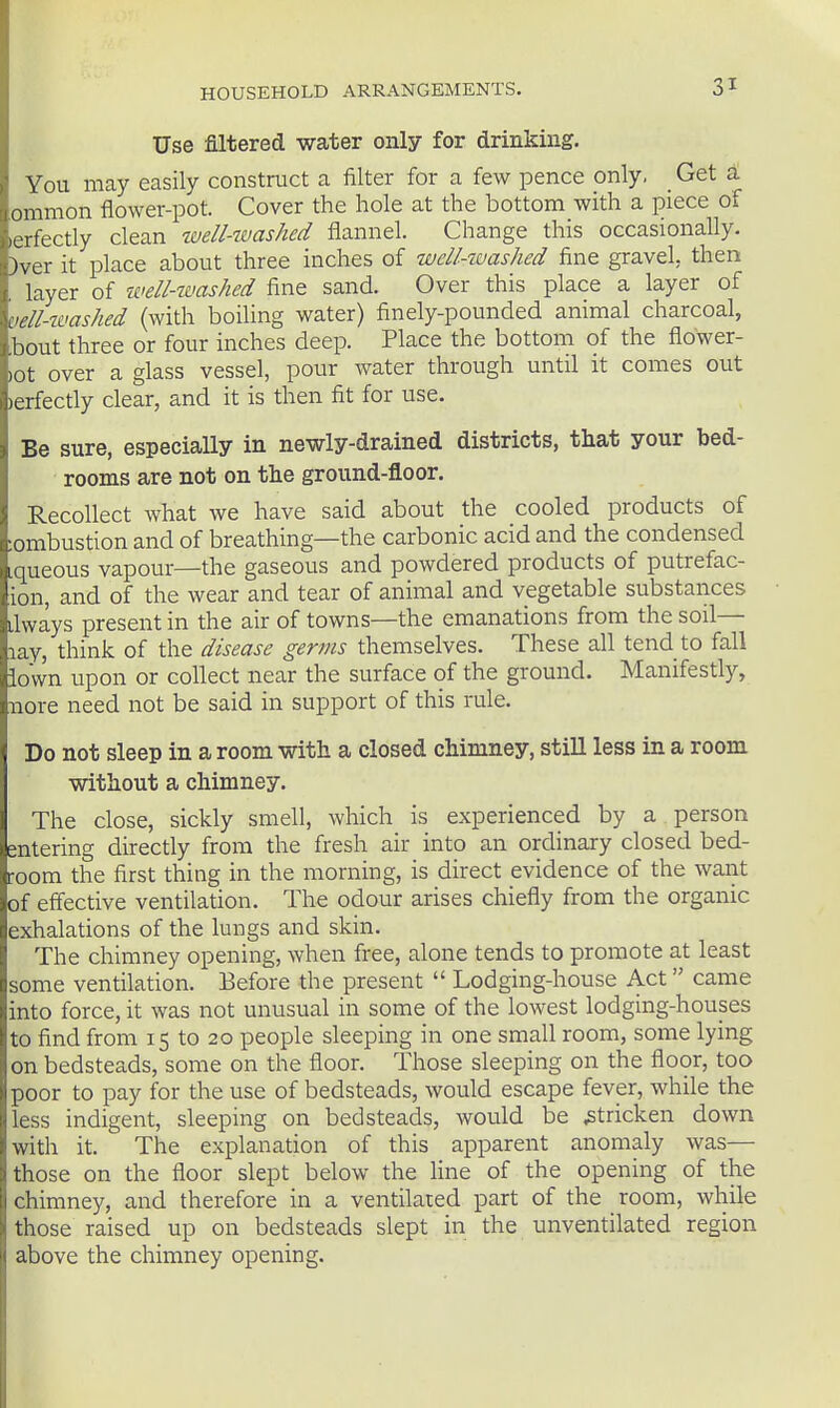 Use filtered water only for drinking. You may easily construct a filter for a few pence only, Get a ommon flower-pot. Cover the hole at the bottom with a piece of lerfectly clean well-washed flannel. Change this occasionally. )ver it place about three inches of welUuashed fine gravel, then layer of ivell-washed fine sand. Over this place a layer of vell-washed (with boiling water) finely-pounded animal charcoal, bout three or four inches deep. Place the bottom of the flower- lot over a glass vessel, pour water through until it comes out )erfectly clear, and it is then fit for use. Be sure, especially in newly-drained districts, that your bed- rooms are not on the ground-floor. Recollect what we have said about the cooled products of :ombustion and of breathing—the carbonic acid and the condensed iqueous vapour—the gaseous and powdered products of putrefac- ion, and of the wear and tear of animal and vegetable substances ilways present in the air of towns—the emanations from the soil— lay, think of the disease germs themselves. These all tend to fall iown upon or collect near the surface of the ground. Manifestly, nore need not be said in support of this rule. Do not sleep in a room with a closed chimney, still less in a room without a chimney. The close, sickly smell, which is experienced by a person entering directly from the fresh air into an ordinary closed bed- room the first thing in the morning, is direct evidence of the waiit of effective ventilation. The odour arises chiefly from the organic exhalations of the lungs and skin. The chimney opening, when free, alone tends to promote at least some ventilation. Before the present  Lodging-house Act came into force, it was not unusual in some of the lowest lodging-houses to find from 15 to 20 people sleeping in one small room, some lying on bedsteads, some on the floor. Those sleeping on the floor, too poor to pay for the use of bedsteads, would escape fever, while the less indigent, sleeping on bedsteads, would be stricken down with it. The explanation of this apparent anomaly was— those on the floor slept below the line of the opening of the chimney, and therefore in a ventilated part of the room, while those raised up on bedsteads slept in the unventilated region above the chimney opening.