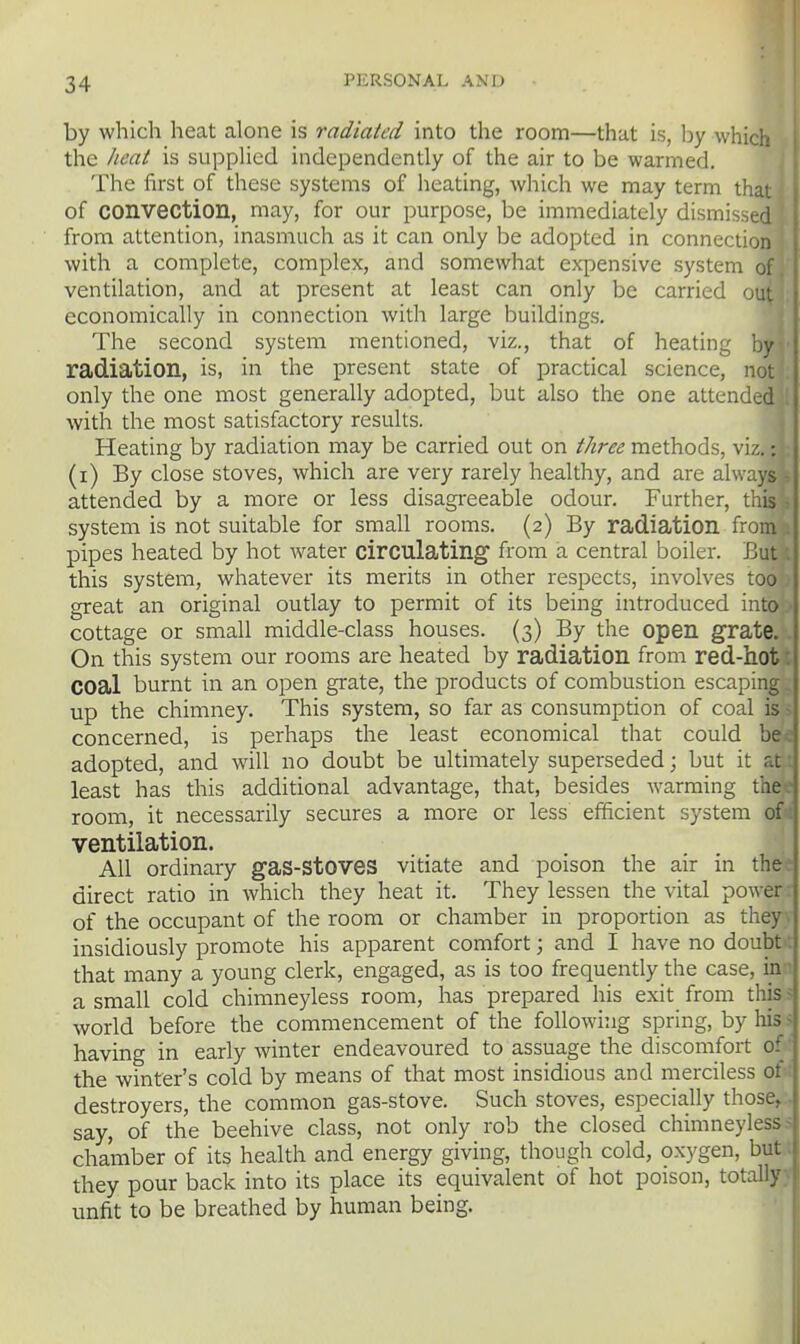 by which heat alone is radiated into the room—that is, by which the heat is suppUed independently of the air to be warmed. The first of these systems of heating, which we may term that of convection, may, for our purpose, be immediately dismissed from attention, inasmuch as it can only be adopted in connection with a complete, complex, and somewhat expensive system of ventilation, and at present at least can only be carried - economically in connection with large buildings. The second system mentioned, viz., that of heating by radiation, is, in the present state of practical science, not only the one most generally adopted, but also the one attended with the most satisfactory results. Heating by radiation may be carried out on //zr^?^ methods, w.'.. -. (i) By close stoves, which are very rarely healthy, and are always attended by a more or less disagi-eeable odour. Further, this system is not suitable for small rooms. (2) By radiation from pipes heated by hot water circulating from a central boiler. But this system, whatever its merits in other respects, involves too great an original outlay to permit of its being introduced into cottage or small middle-class houses. (3) By the open grate. On this system our rooms are heated by radiation from red-hot coal burnt in an open grate, the products of combustion escaping up the chimney. This system, so far as consumption of coal is concerned, is perhaps the least economical that could be adopted, and will no doubt be ultimately superseded; but it r.t least has this additional advantage, that, besides warming the room, it necessarily secures a more or less efficient system of ventilation. All ordinary gaS-StOVeS vitiate and poison the air in the direct ratio in which they heat it. They lessen the vital power of the occupant of the room or chamber in proportion as they insidiously promote his apparent comfort; and I have no doubt that many a young clerk, engaged, as is too frequently the case, in a small cold chimneyless room, has prepared his exit from this world before the commencement of the following spring, by his having in early winter endeavoured to assuage the discomfort 0' the winter's cold by means of that most insidious and merciless 0; destroyers, the common gas-stove. Such stoves, especially those, say, of the beehive class, not only rob the closed chimneyless chamber of its health and energy giving, though cold, oxygen, but they pour back into its place its equivalent of hot poison, totally unfit to be breathed by human being.