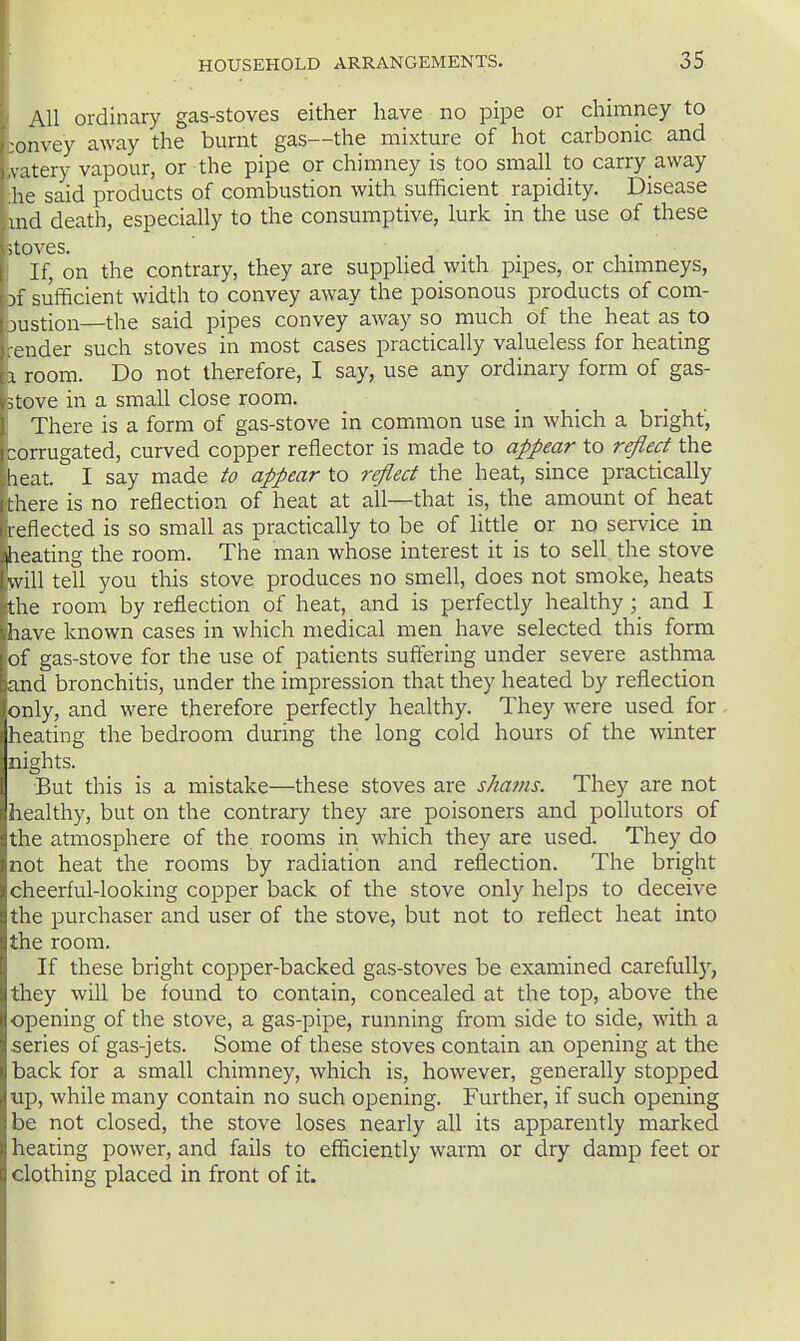 AH ordinary gas-stoves either have no pipe or chimney to :onvey away the burnt gas—the mixture of hot carbonic and vatery vapour, or the pipe or chimney is too small to carry away he said products of combustion with sufficient rapidity. Disease md death, especially to the consumptive, lurk in the use of these itpves. . . If, on the contrary, they are supplied with pipes, or chimneys, )f sufficient width to convey away the poisonous products of com- justion—the said pipes convey away so much of the heat as to ■ender such stoves in most cases practically valueless for heating I room. Do not therefore, I say, use any ordinary form of gas- ;tove in a small close room. There is a form of gas-stove in common use in which a bright, ;orrugated, curved copper reflector is made to appear to reflect the leat. I say made to appear to reflect the heat, since practically there is no reflection of heat at all—that is, the amount of heat reflected is so small as practically to be of little or no service in heating the room. The man whose interest it is to sell the stove will tell you this stove produces no smell, does not smoke, heats the room by reflection of heat, and is perfectly healthy ; and I have known cases in which medical men have selected this form of gas-stove for the use of patients suffering under severe asthma and bronchitis, under the impression that they heated by reflection only, and were therefore perfectly healthy. They were used for heating the bedroom during the long cold hours of the winter nights. But this is a mistake—these stoves are shams. They are not healthy, but on the contrary they are poisoners and pollutors of the atmosphere of the rooms in which they are used. They do not heat the rooms by radiation and reflection. The bright cheerful-looking copper back of the stove only helps to deceive the purchaser and user of the stove, but not to reflect heat into the room. If these bright copper-backed gas-stoves be examined carefull)^, they will be found to contain, concealed at the top, above the opening of the stove, a gas-pipe, running from side to side, with a series of gas-jets. Some of these stoves contain an opening at the back for a small chimney, which is, however, generally stopped up, while many contain no such opening. Further, if such opening be not closed, the stove loses nearly all its apparently marked healing power, and fails to efficiently warm or dry damp feet or clothing placed in front of it.