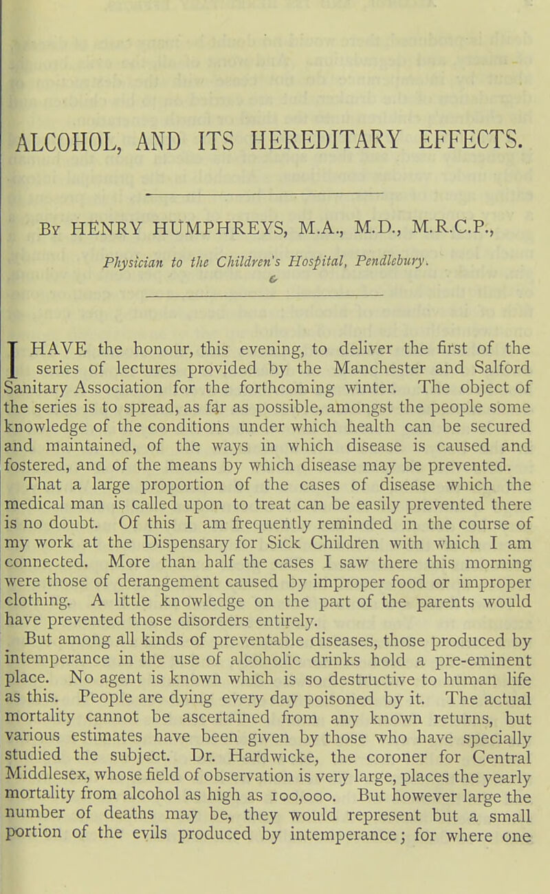 ALCOHOL, AND ITS HEREDITARY EFFECTS. By henry HUMPHREYS, M.A., M.D., M.R.C.P., Physician to the Children's Hospital, Pendlebury. IHAVE the honour, this evening, to deliver the first of the series of lectures provided by the Manchester and Salford Sanitary Association for the forthcoming winter. The object of the series is to spread, as far as possible, amongst the people some knowledge of the conditions under which health can be secured and maintained, of the ways in which disease is caused and fostered, and of the means by which disease may be prevented. That a large proportion of the cases of disease which the medical man is called upon to treat can be easily prevented there is no doubt. Of this I am frequently reminded in the course of my work at the Dispensary for Sick Children with which I am connected. More than half the cases I saw there this morning were those of derangement caused by improper food or improper clothing. A litde knowledge on the part of the parents would have prevented those disorders entirely. But among all kinds of preventable diseases, those produced by intemperance in the use of alcoholic drinks hold a pre-eminent place. No agent is known which is so destructive to human life as this. People are dying every day poisoned by it. The actual mortality cannot be ascertained from any known returns, but various estimates have been given by those who have specially studied the subject. Dr. Hardwicke, the coroner for Central Middlesex, whose field of observation is very large, places the yearly mortality from alcohol as high as 100,000.' But however large the number of deaths may be, they would represent but a small portion of the evils produced by intemperance; for where one