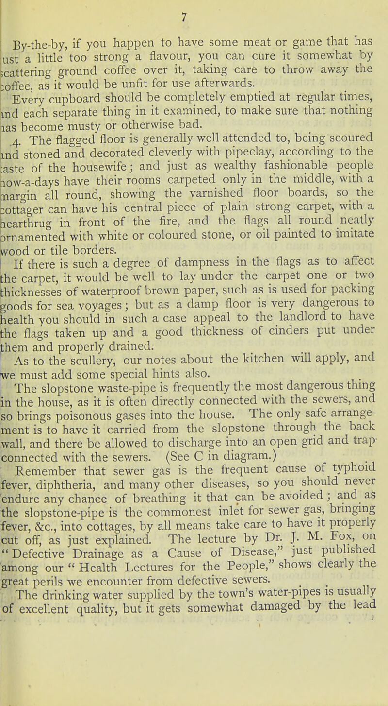 : By-the-by, if you happen to have some meat or game that has ^ist a Uttle too strong a flavour, you can cure it somewhat by ticattering ground coffee over it, taking care to throw away the coffee, as it would be unfit for use afterwards. Every cupboard should be completely emptied at regular times, md each separate thing in it examined, to make sure that nothing jias become musty or otherwise bad. I 4. The flagged floor is generally well attended to, being scoured md stoned and decorated cleverly with pipeclay, according to the taste of the housewife; and just as wealthy fashionable people aow-a-days have their rooms carpeted only in the middle, with a margin all round, showing the varnished floor boards, so the bottager can have his central piece of plain strong carpet, with a hearthrug in front of the fire, and the flags all round neatly brnamented with white or coloured stone, or oil painted to imitate fvood or tile borders. If there is such a degree of dampness in the flags as to affect the carpet, it would be well to lay under the carpet one or two thicknesses of waterproof brown paper, such as is used for packing toods for sea voyages; but as a damp floor is very dangerous to health you should in such a case appeal to the landlord to have the flags taken up and a good thickness of cinders put under them and properly drained. I As to the scullery, our notes about the kitchen will apply, and Lve must add some special hints also. The slopstone waste-pipe is frequently the most dangerous thmg kn the house, as it is often directly connected with the sewers, and so brings poisonous gases into the house. The only safe arrange- ment is to have it carried from the slopstone through the back wall, and there be allowed to discharge into an open grid and trap- connected with the sewers. (See C in diagram.) Remember that sewer gas is the frequent cause of typhoid ifever, diphtheria, and many other diseases, so you should never 'endure any chance of breathing it that can be avoided; and as ithe slopstone-pipe is the commonest inlet for sewer gas, brmgmg fever, &c., into cottages, by all means take care to have it properly cut off, as just explained. The lecture by Dr. J. M. Fox, on Defective Drainage as a Cause of Disease, just pubhshed among our  Health Lectures for the People, shows clearly the great perils we encounter from defective sewers. The drinking water supplied by the town's water-pipes is usually of excellent quality, but it gets somewhat damaged by the lead