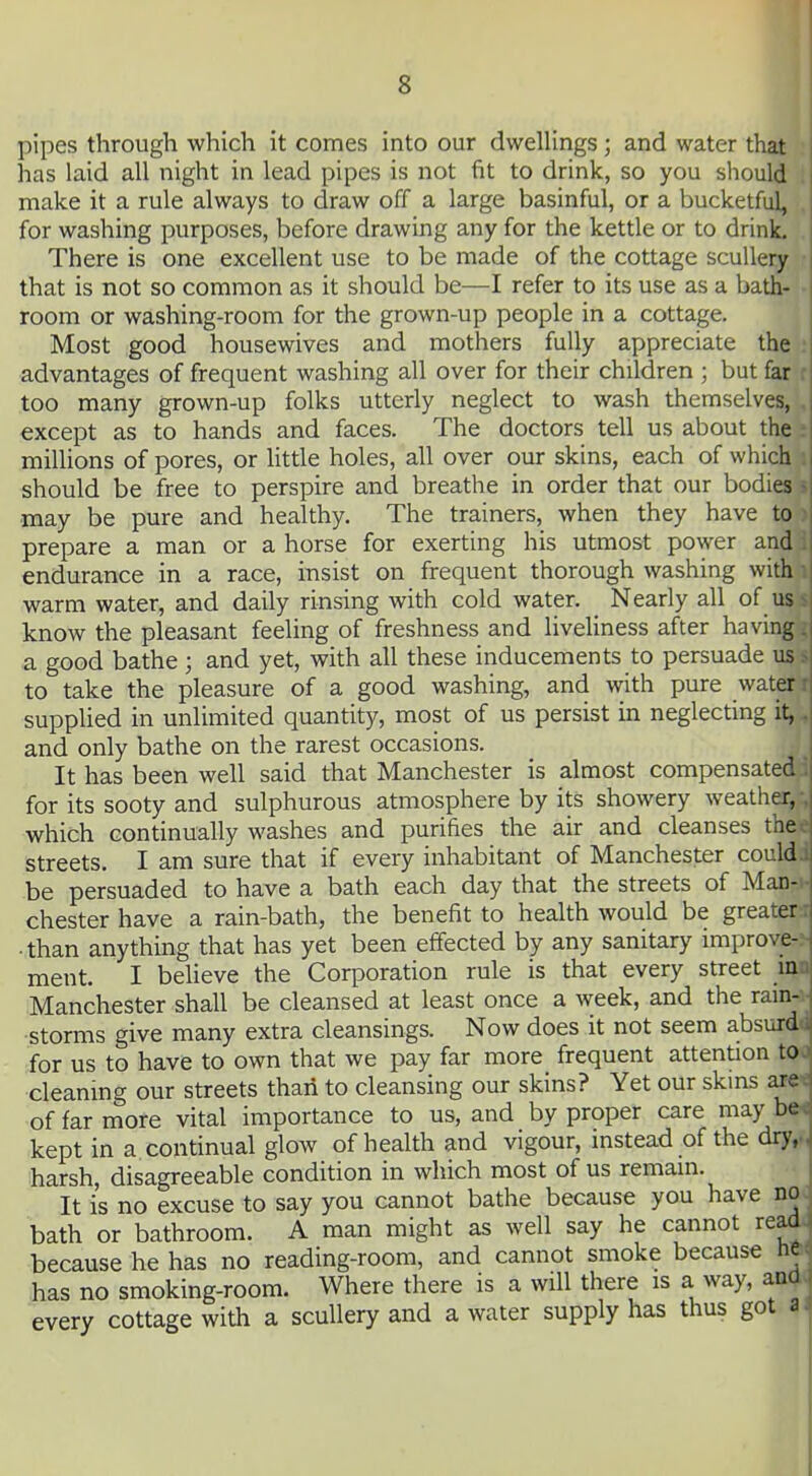 pipes through which it comes into our dwellings ; and water that has laid all night in lead pipes is not fit to drink, so you should . make it a rule always to draw off a large basinful, or a bucketful, . for washing purposes, before drawing any for the kettle or to drink. . There is one excellent use to be made of the cottage scullery ■ that is not so common as it should be—I refer to its use as a bath- • room or washing-room for the grown-up people in a cottage. Most good housewives and mothers fully appreciate the : advantages of frequent washing all over for their children ; but far r too many grown-up folks utterly neglect to wash themselves, , except as to hands and faces. The doctors tell us about the i millions of pores, or little holes, all over our skins, each of which i should be free to perspire and breathe in order that our bodies ? may be pure and healthy. The trainers, when they have to prepare a man or a horse for exerting his utmost power and endurance in a race, insist on frequent thorough washing with warm water, and daily rinsing with cold water. _ Nearly all of us know the pleasant feeling of freshness and liveliness after having a good bathe ; and yet, with all these inducements to persuade us to take the pleasure of a good washing, and with pure water r supplied in unlimited quantity, most of us persist in neglecting it, ^ and only bathe on the rarest occasions. It has been well said that Manchester is almost compensated for its sooty and sulphurous atmosphere by its showery weather, which continually washes and purifies the air and cleanses the streets. I am sure that if every inhabitant of Manchester could ; be persuaded to have a bath each day that the streets of Man- chester have a rain-bath, the benefit to health would be greater • than anything that has yet been effected by any sanitary improve-- ment. I believe the Corporation rule is that every street ma Manchester shall be cleansed at least once a week, and the rain-» storms give many extra cleansings. Now does it not seem absurdi for us to have to own that we pay far more frequent attention to* cleaning our streets than to cleansing our skins? Yet our skins axe* of far more vital importance to us, and by proper care may bw kept in a continual glow of health and vigour, instead of the dry,.^ harsh, disagreeable condition in which most of us remain. It is no excuse to say you cannot bathe because you have no* bath or bathroom. A man might as well say he cannot rea4j because he has no reading-room, and cannot smoke because nw has no smoking-room. Where there is a will there is a way, aaj. every cottage with a scullery and a water supply has thus got s|i