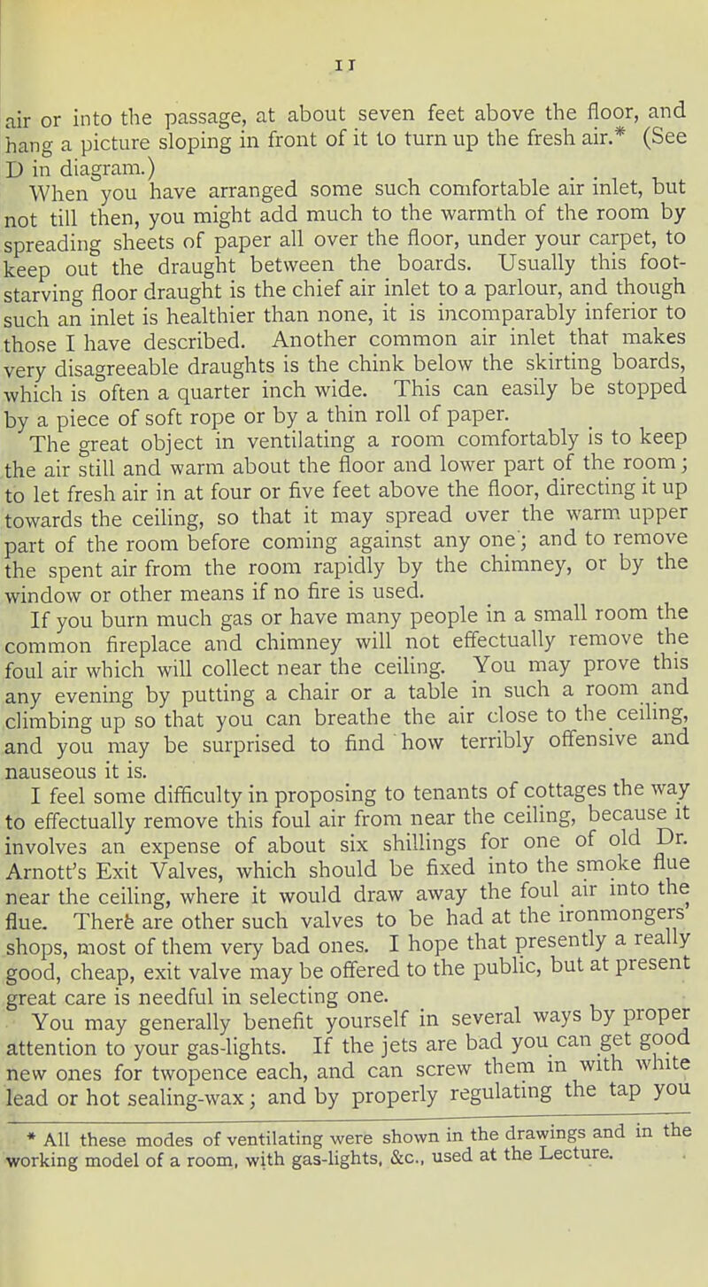 air or into the passage, at about seven feet above the floor, and hang a picture sloping in front of it to turn up the fresh air.* (See D in diagram.) When you have arranged some such comfortable air inlet, but not till then, you might add much to the warmth of the room by spreading sheets of paper all over the floor, under your carpet, to keep out the draught between the boards. Usually this foot- starving floor draught is the chief air inlet to a parlour, and though such an inlet is healthier than none, it is incomparably inferior to those I have described. Another common air inlet that makes very disagreeable draughts is the chink below the skirting boards, which is often a quarter inch wide. This can easily be stopped by a piece of soft rope or by a thin roll of paper. The great object in ventilating a room comfortably Is to keep the air still and warm about the floor and lower part of the room; to let fresh air in at four or five feet above the floor, directing it up towards the ceiling, so that it may spread over the warm, upper part of the room before coming against any one'; and to remove the spent air from the room rapidly by the chimney, or by the window or other means if no fire is used. If you burn much gas or have many people in a small room the common fireplace and chimney will not effectually remove the foul air which will collect near the ceiling. You may prove this any evening by putting a chair or a table in such a room and climbing up so that you can breathe the air close to the ceihng, and you may be surprised to find how terribly offensive and nauseous it is. I feel some difficulty in proposing to tenants of cottages the way to effectually remove this foul air from near the ceiling, because it involves an expense of about six shillings for one of old Dr. Arnott's Exit Valves, which should be fixed into the smoke flue near the ceiling, where it would draw away the foul air into the flue. Therfe are other such valves to be had at the ironmongers shops, most of them very bad ones. I hope that presently a really good, cheap, exit valve may be offered to the public, but at present great care is needful in selecting one. You may generally benefit yourself in several ways by proper attention to your gas-lights. If the jets are bad you can get good new ones for twopence each, and can screw them m with white lead or hot sealing-wax; and by properly regulating the tap you • All these modes of ventilating were shown in the drawings and in the working model of a room, with gas-lights, &c., used at the Lecture.