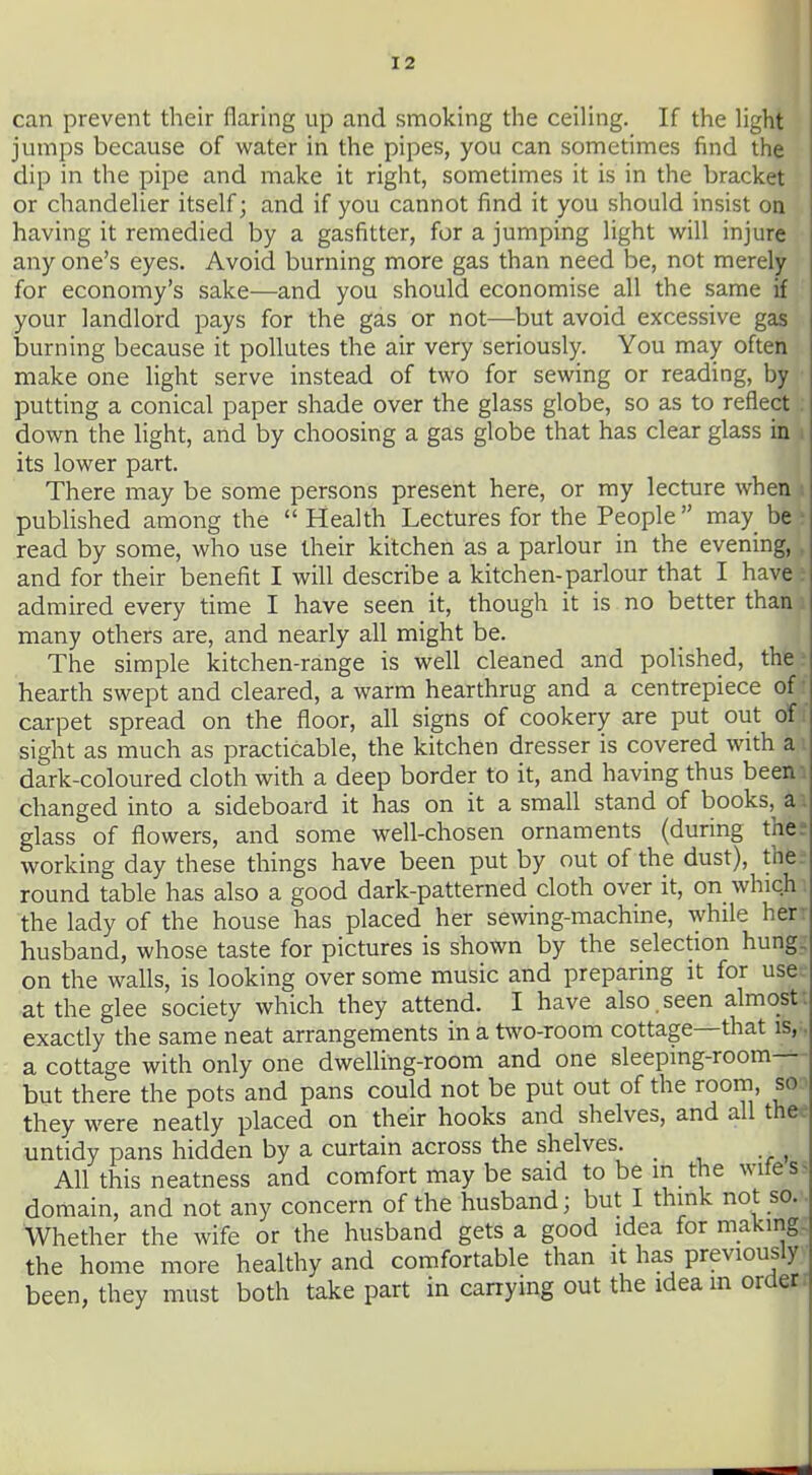 can prevent their flaring up and smoking the ceiling. If the light jumps because of water in the pipes, you can sometimes find the dip in the pipe and make it right, sometimes it is in the bracket or chandelier itself; and if you cannot find it you should insist on having it remedied by a gasfitter, for a jumping light will injure any one's eyes. Avoid burning more gas than need be, not merely for economy's sake—and you should economise all the same your landlord pays for the gas or not—but avoid excessive gas burning because it pollutes the air very seriously. You may often make one light serve instead of two for sewing or reading, by putting a conical paper shade over the glass globe, so as to reflect down the Hght, and by choosing a gas globe that has clear glass in i its lower part. There may be some persons present here, or my lecture when i published among the  Health Lectures for the People  may be ? read by some, who use their kitchen as a parlour in the evening,. and for their benefit I will describe a kitchen-parlour that I have :• admired every time I have seen it, though it is no better than: many others are, and nearly all might be. The simple kitchen-range is well cleaned and polished, the r hearth swept and cleared, a warm hearthrug and a centrepiece of' carpet spread on the floor, all signs of cookery are put out of; sight as much as practicable, the kitchen dresser is covered with a dark-coloured cloth with a deep border to it, and having thus been , changed into a sideboard it has on it a small stand of books, a. glass of flowers, and some well-chosen ornaments (during thee working day these things have been put by out of the dust), the. round table has also a good dark-patterned cloth over it, on which the lady of the house has placed her se\ving-machine, while her: husband, whose taste for pictures is shown by the selection hung, on the walls, is looking over some music and preparing it for use^ at the glee society which they attend. I have also,seen almost; exactly the same neat arrangements in a two-room cottage—that is,-, a cottage with only one dwelling-room and one sleepmg-room-— but there the pots and pans could not be put out of the room, so:^ they were neatly placed on their hooks and shelves, and all thee untidy pans hidden by a curtain across the shelves. _ All this neatness and comfort may be said to be in the wiles> domain, and not any concern of the husband; but I think not so. Whether the wife or the husband gets a good idea for making- the home more healthy and comfortable than it has previously been, they must both take part in carrying out the idea m orderi