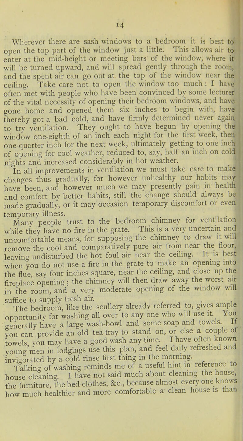 Wherever there are sash windows to a bedroom it is best to open the top part of the window just a little. This allows air to enter at the mid-height or meeting bars of the window, where it will be turned upward, and will spread gently through the room, and the spent air can go out at the top of the window near the ceiling. Take care not to open the window too much : I have often met with people who have been convinced by some lecturer of the vital necessity of opening their bedroom windows, and have gone home and opened them six inches to begin with, have thereby got a bad cold, and have firmly determined never again to try ventilation. They ought to have begun by opening the window one-eighth of an inch each night for the first week, then one-quarter inch for the next week, ultimately getdng to one inch of opening for cool weather, reduced to, say, half an inch on cold nights and increased considerably in hot weather. In all improvements in ventilation we must take care to make changes thus gradually, for however unhealthy our habits may have^een, and however much we may presently gain in health and comfort by better habits, still the change should always be made gradually, or it may occasion temporary discomfort or even temporary illness. . Many people trust to the bedroom chimney for ventilation while they have no fire in the grate. This is a very uncertain and uncomfortable means, for supposing the chimney to draw it will remove the cool and comparatively pure air from near the floor, leaving undisturbed the hot foul air near the ceihng. It is best when you do not use a fire in the grate to make an opening into the flue, say four inches square, near the ceiling, and close up the fireplace opening; the chimney will then draw away the worst air in the room, and a very moderate opening of the window will suffice to supply fresh air. , . -, • i The bedroom, like the scullery aheady referred to, gives ample opportunity for washing all over to any one who will use it. You generally have a large wash-bowl and some soap and towels. It vou can provide an old tea-tray to stand on, or else a couple of towels, you may have a good wash any time. I have often known young men in lodgings use this plan, and feel daily refreshed and invigorated by a cold rinse first thing in the moming. Talking- of washing reminds me of a useful hint in reference to house cleaning. I have not said much about cleaning the house, the furniture, the bed-clothes, &c., because almost every one knows how much healthier and more comfortable a' clean house is than