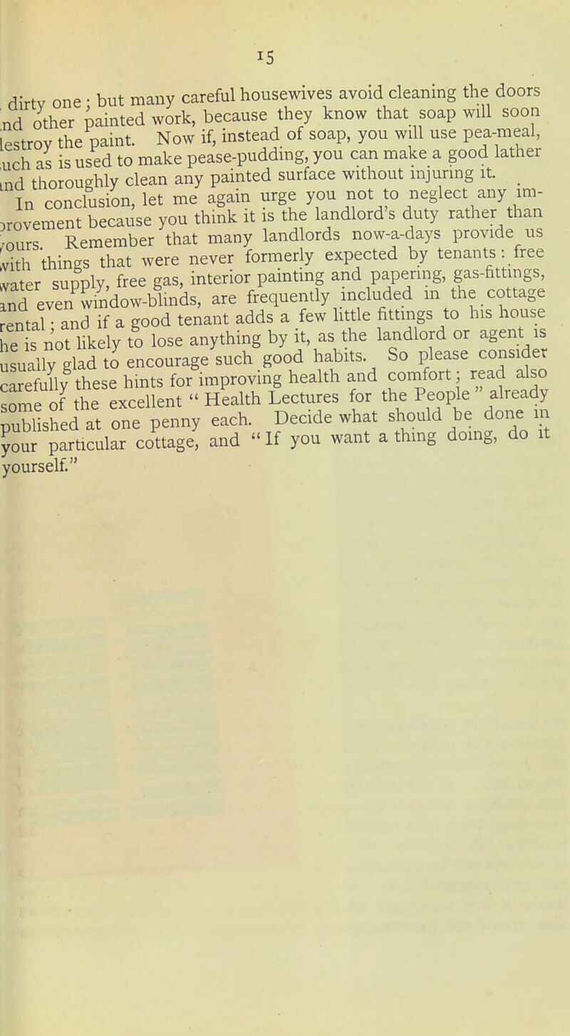 dirtv one • but many careful housewives avoid cleaning the doors nd other painted work, because they know that soap will soon lestroy the paint. Now if, instead of soap, you will use pea-meal, uch as is used to make pease-puddmg, you can make a good lather ind thoroughly clean any painted surface without injuring it. _ In conclusion, let me again urge you not to neglect any im- provement because you think it is the landlord's duty rather than ^ours Remember that many landlords now-a-days provide us Ivith things that were never formerly expected by tenants: free vater supply, free gas, interior painting and papering, gas-fittings, nd even^window-blinds, are frequently included in the cottage Jentarand if a good tenant adds a few httle fittings to his house Le IS not l^ely to lose anything by it, as the landlord or agent is usually glad to encourage such good habits. So please consider carefully these hints for improving health and comfort 3 read also some of the excellent  Health Lectures for the People  already published at one penny each. Decide what should be done m ?our particular cottage, and If you want a thmg domg, do it yourself.