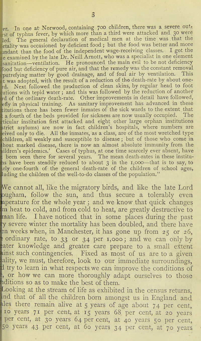 er. In one at- Norwood, containing 700 children, there was a severe out, •St of typhus fever, by which more than a third were attacked and 30 were led. Tlie general declaration of medical men at the time was that the rtality was occasioned by deficient food ; but the food was better and more mdant than the food of the independent wage-receiving classes. I got the e examined by the late Dr. Neill Amott, who was a specialist in one element sanitation—ventilation. He pronounced the main evil to be not deficiency Food but deficiency of pure air, and that the remedy was the constant removal putrefying matter by good drainage, and of foul air by ventilation. This t was adopted, with the result of a reduction of the death-rate by about one- •d. Next followed the production of clean skins, by regular head to foot utions with tepid water ; and this was followed by the reduction of another rd of the ordinary death-rate. Other improvements in detail have followed, efly in physical training. As sanitary improvement has advanced in these :itutions there has been fewer inmates of the sick wards to the extent that a fourth of the beds provided for sickness are now usually occupied. The ticular institution first attacked and eight other large orphan institutions strict asylums) are now in fact children's hospitals, where numbers are eived only to die. All the inmates, as a class, are of the most wretched type children, all weakly and susceptible to disease ; but of those who come in hout marked disease, there is now an almost absolute immunity from the ildren's epidemics,' Cases of typhus, at one time scarcely ever absent, have been seen there for several years. The mean death-rates in these institu- is have been steadily reduced to about 3 in the 1,000—that is to say, to rly one-fourth of the general death-rate of the children of school ages, lading the children of the well-to-do classes of the population. We cannot all, like the migratory birds, and like the late Lord Dugham, follow the sun, and thus secure a tolerably even iperature for the whole year ; and we know that quick changes ra heat to cold, and from cold to heat, are greatly destructive to nan life. I have noticed that in some places during the past y severe winter the mortality has been doubled, and there have ;n weeks when, in Manchester, it has gone up from 25 or 26, : ordinary rate, to 33 or 34 per 1,000; and we can only by ater knowledge and greater care prepare to a small extent .inst such contingencies. Fixed as most of us are to a given ality, we must, therefore, look to our immediate surroundings, i try to learn in what respects we can improve the conditions of , or how we can more thoroughly adapt ourselves to those iditions so as to make the best of them. ^ooking at the stream of life as exhibited in the census returns, nd that of all the children born amongst us in England and. lies there remain alive at 5 years of age about 74 per cent, 10 years 71 per cent, at 15 years 68 per cent, at 20 years per cent, at 30 years 64 per cent, at 40 years 50 per cent, 50 years 43 per cent, at 60 years 34 per cent, at 70 years