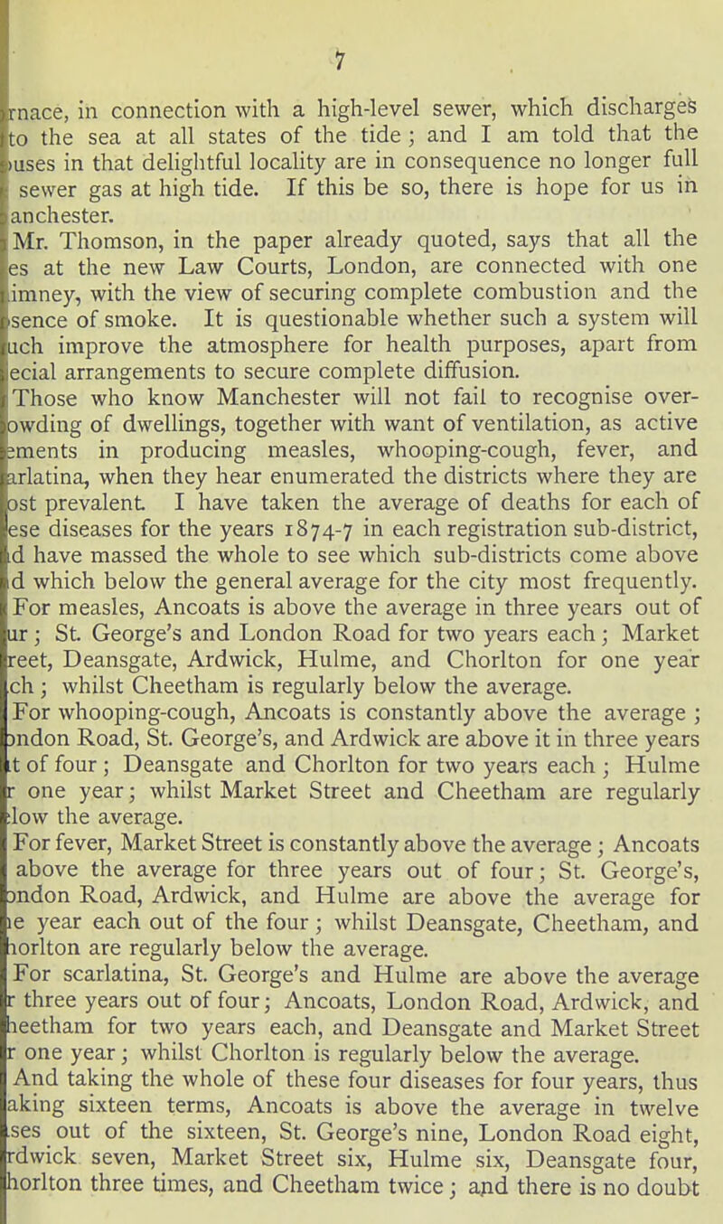 mace, in connection with a high-level sewer, which discharges to the sea at all states of the tide ; and I am told that the •uses in that delightful locaUty are in consequence no longer full sewer gas at high tide. If this be so, there is hope for us in anchester. Mr. Thomson, in the paper already quoted, says that all the es at the new Law Courts, London, are connected with one imney, with the view of securing complete combustion and the sence of smoke. It is questionable whether such a system will iich improve the atmosphere for health purposes, apart from ecial arrangements to secure complete diffusion. Those who know Manchester will not fail to recognise over- owding of dwellings, together with want of ventilation, as active ;ments in producing measles, whooping-cough, fever, and arlatina, when they hear enumerated the districts where they are ost prevalent I have taken the average of deaths for each of ese diseases for the years 1874-7 in each registration sub-district, d have massed the whole to see which sub-districts come above d which below the general average for the city most frequently. For measles, Ancoats is above the average in three years out of iir ; St. George's and London Road for two years each ; Market reet, Deansgate, Ardwick, Hulme, and Chorlton for one year ch; whilst Cheetham is regularly below the average. For whooping-cough, Ancoats is constantly above the average ; )ndon Road, St. George's, and Ardwick are above it in three years t of four ; Deansgate and Chorlton for two years each ; Hulme r one year; whilst Market Street and Cheetham are regularly low the average. For fever. Market Street is constantly above the average; Ancoats above the average for three years out of four; St. George's, jndon Road, Ardwick, and Hulme are above the average for le year each out of the four; whilst Deansgate, Cheetham, and lorlton are regularly below the average. For scarlatina, St. George's and Hulme are above the average r three years out of four; Ancoats, London Road, Ardwick, and leetham for two years each, and Deansgate and Market Street r one year; whilst Chorlton is regularly below the average. And taking the whole of these four diseases for four years, thus aking sixteen terms, Ancoats is above the average in twelve ses out of the sixteen, St. George's nine, London Road eight, rdwick seven, Market Street six, Hulme six, Deansgate four, horlton three times, and Cheetham twice; ajid there is no doubt
