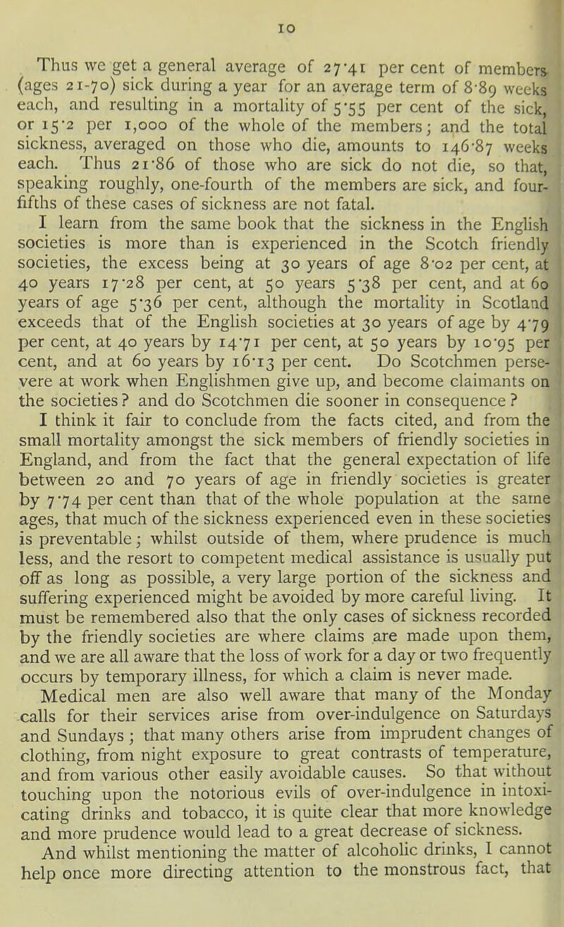 Thus we get a general average of 27-41 percent of members- (ages 21-70) sick during a year for an average term of 8-89 weeks each, and resulting in a mortality of 5-55 per cent of the sick, or 15-2 per 1,000 of the whole of the members; and the total sickness, averaged on those who die, amounts to 146-87 weeks each. Thus 21-86 of those who are sick do not die, so that, speaking roughly, one-fourth of the members are sick, and four- fifths of these cases of sickness are not fatal. I learn from the same book that the sickness in the English societies is more than is experienced in the Scotch friendly societies, the excess being at 30 years of age 8-02 per cent, at 40 years 17-28 per cent, at 50 years 5-38 per cent, and at 60 years of age 5-36 per cent, although the mortality in Scotland exceeds that of the English societies at 30 years of age by 4-79 per cent, at 40 years by 14-71 per cent, at 50 years by 10-95 P^r cent, and at 60 years by 16-13 P^^ cent. Do Scotchmen perse- vere at work when Englishmen give up, and become claimants on the societies ? and do Scotchmen die sooner in consequence ? I think it fair to conclude from the facts cited, and from the small mortality amongst the sick members of friendly societies in England, and from the fact that the general expectation of life between 20 and 70 years of age in friendly societies is greater by 7-74 per cent than that of the whole population at the same ages, that much of the sickness experienced even in these societies is preventable; whilst outside of them, where prudence is much less, and the resort to competent medical assistance is usually put off as long as possible, a very large portion of the sickness and suffering experienced might be avoided by more careful living. It must be remembered also that the only cases of sickness recorded by the friendly societies are where claims are made upon them, and we are all aware that the loss of work for a day or two frequently occurs by temporary illness, for which a claim is never made. Medical men are also well aware that many of the Monday calls for their services arise from over-indulgence on Saturdays and Sundays ; that many others arise from imprudent changes of clothing, from night exposure to great contrasts of temperature, and from various other easily avoidable causes. So that without touching upon the notorious evils of over-indulgence in intoxi- cating drinks and tobacco, it is quite clear that more knowledge and more prudence would lead to a great decrease of sickness. And whilst mentioning the matter of alcoholic drinks, 1 cannot help once more directing attention to the monstrous fact, that