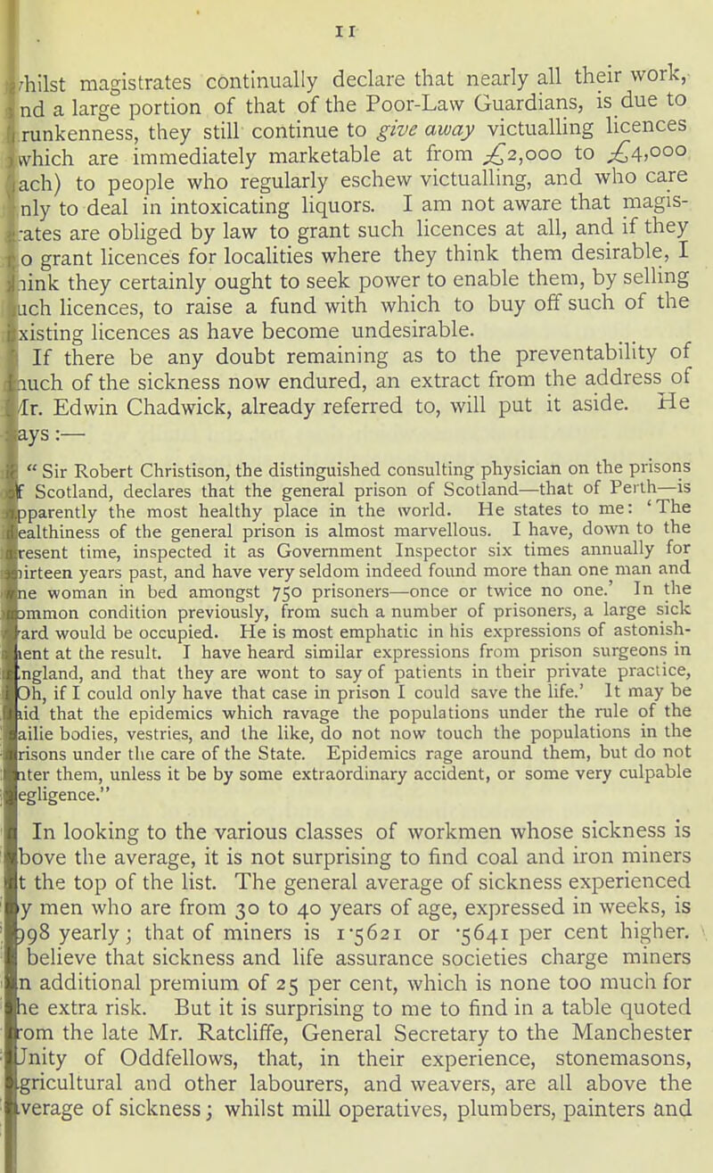 ir 'hilst magistrates continually declare that nearly all their work,- nd a large portion of that of the Poor-Law Guardians, is due to runkenness, they still continue to give away victualling licences which are immediately marketable at from ;^2,ooo to ;:^4.ooo ach) to people who regularly eschew victualling, and who care nly to deal in intoxicating hquors. I am not aware that magis- •ates are obliged by law to grant such licences at all, and if they o grant licences for localities where they think them desirable, I link they certainly ought to seek power to enable them, by selling ich licences, to raise a fund with which to buy off such of the xisting licences as have become undesirable. If there be any doubt remaining as to the preventability of mch of the sickness now endured, an extract from the address^ of Ir. Edwin Chadwick, already referred to, will put it aside. He ays :—  Sir Robert Christison, the distinguished consulting physician on the prisons F Scotland, declares that the general prison of Scotland—that of Perth—is Dparently the most healthy place in the world. He states to me: 'The ealthiness of the general prison is almost marvellous. I have, doAvn to the resent time, inspected it as Government Inspector six times annually for lirteen years past, and have very seldom indeed found more than one man and le woman in bed amongst 750 prisoners—once or tvi^ice no one.' In the jmmon condition previously, from such a number of prisoners, a large sick ard would be occupied. He is most emphatic in his expressions of astonish- lent at the result. I have heard similar expressions from prison surgeons in Ingland, and that they are wont to say of patients in their private practice, 3h, if I could only have that case in prison I could save the life.' It may be dd that the epidemics which ravage the populations under the rule of the ailie bodies, vestries, and the like, do not now touch the populations in the risons under the care of the State. Epidemics rage around them, but do not Iter them, unless it be by some extraordinary accident, or some very culpable egligence. In looking to the various classes of workmen whose sickness is bove the average, it is not surprising to find coal and iron miners t the top of the list. The general average of sickness experienced y men who are from 30 to 40 years of age, expressed in weeks, is )98 yearly; that of miners is i562i or •5641 per cent higher. \ believe that sickness and life assurance societies charge miners n additional premium of 25 per cent, which is none too mucii for he extra risk. But it is surprising to me to find in a table quoted •om the late Mr. Ratcliffe, General Secretary to the Manchester Jnity of Oddfellows, that, in their experience, stonemasons, gricultural and other labourers, and weavers, are all above the verage of sickness; whilst mill operatives, plumbers, painters and