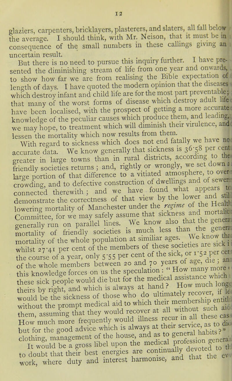 glaziers, carpenters, bricklayers, plasterers, and slaters, all fall below the average. I should think, with Mr. Neison, that it must be m consequence of the small numbers in these callmgs givmg an uncertain result. . r i t u But there is no need to pursue this mquiry further, i have pre- sented the diminishing stream of life from one year and onwards, to show how far we are from realising the Bible expectation of length of days. I have quoted the modern opinion that the diseases which destroy infant and child life are for the most part preventable; ; that many of the worst forms of disease which destroy adult lifec have been localised, with the prospect of getting a more accurate: knowledge of the peculiar causes which produce them, and leading we may hope, to treatment which will diminish their vurulence, and : lessen the mortality which now results from thern. With regard to sickness which does not end fatally we have nac accurate data. We know generally that sickness is 36-58 per centJ greater in large towns than in rural districts, accordmg to the< friendly societies returns ; and, rightly or wrongly, we set down large portion of that difference to a vitiated atmosphere, to overr crowding, and to defective construction of dwellings and of sewenr connected therewith 3 and we have_ found what appears demonstrate the correctness of that view by the lowe and s , lowering mortality of Manchester under iht regime of the Hea ti. Committee, for we may safely assume that ^'^Y.Vlft\St^ generally run on parallel lines. We know also that the ge e^ mortaUty of friendly societies is much less f ^yj^^ SJ^^^^ mortality of the whole population at similiar ages. We know Oi - whilst 27-41 per cent of the members of these ^o^^ties are sick the course of a year, only 5 5 5 per cent of the ^^^k, or 15 2 per c« of the whole members between 20 and 70 years of age, die an. this knowledge forces on us the speculation :  How many more - ■ Sese sfck people would die but for the medical -^^^-^^^^^^ theirs bv right, and which is always at hand ? How mucn ion would be the kckness of those -ho do ultimately reco^^^^^^ Without the prompt medical aid to which ^-J^^^-b^^^^^^^^^^^ them assuming that they would recover at all without sucn SSmore frequ/ntly would illness re---lVa:ToaS '1SirbeTro-l*el upon the ™dical pmfess.cn gener to doubt that their best energies are contmually devoted to work, where duty and interest harmonise, and that the e^