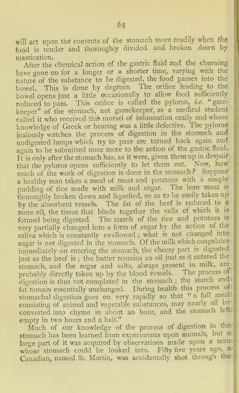 ifood is tender and thoroughly divided and broken down by mastication. . - ., , , After the chemical acticyn of tBe gastric fluid and the churnmg have gone on for a longer of a shorter time, varying with the tiature of the substance to be digested, the food passes into the bowel. This is done by degfees. The orifice leading to the bowel opens just a little oiccasionally to allow food sufficiently reduced to pass. This orifice is called the pylorus, i.e.  gate- keeper of the stomach, not gamekeepei, as a medical student called it who received this mofsel of information orally and whose knowledge of Greek or hearing was a little defective. The pyloru| jealously watches the process of digestion in the stomach and undigested lumps which try to pass- are turned ba<:k again and again to be submitted once more to the action of the gastric fluid. It is only after the stomach has, as it were, given them up in despair' that the pylorus opens sufficiently to kt thera out. Novr, how much of the work of digestion is done in the stomach? Suppose a healthy man takes a meal of meat and potatoes with a simple- pudding of rice made with milk and sugar. The lean meat is thoroughly broken down and liquefied, so as to be easily taken up by the absorbent vessels. The fat of the beef is reduced to S. mere oil, the tissue that binds together the cells of which it is formed being digested. The starch of the rice and pototoes is very partially changed into a form of sugar by the action of the saliva which is constantly swallowedwhat is not changed into- sugar is not digested in the stomach. Of the milk which coagulates immediately on entering the stomach, the cheesy part is digested just as the beef is ; the butter remains an oil just as it entered the stomach, and the sugar and salts, always present in milk, are probably directly taken up by the blood vessels. The process of digestion is thus not completed in the stomach ; the starch ana fat remain essentially unchanged. During health this process ot | stomachal digestion goes on very rapidly so that  a full meal! consisting of animal and vegetable substances, may nearly all be converted into chyme in about an hour, and the stomach left empty in two hours and a half. Much of our knowledge of the process of digestion in the stomach has been learned from experiments upon animals, but a large part of it was acquired by observations made upon a man whose stomach could be looked into. Fifty five years ago, a' Canadian^ named St. Martin, was accidentally shot through the.