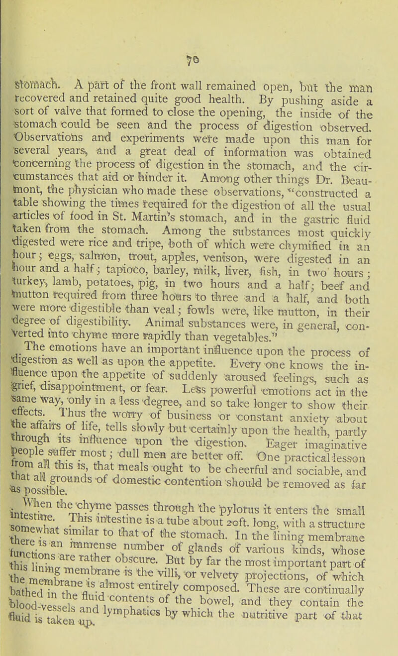 ^5 St&ffiatyi. A part of the front wall remained open, but the Yftan recovered and retained quite good health. By pushing aside a sort of valve that formed to close the opening, the inside of the ■stomach could be seen and the process of digestion observed, Observatiotis and experiments wete made upon this man for several years> and a great deal of information was obtained toncerning the process of digestion in the stomach, and the cir- cumstances that aid or hinder it. Among other things Dr. Beau- taiont, the physician who made these observations, ^'constructed a table showing the times !fequired fot the digestion of all the usual ■articles •of food in St. Martina's stomach, and in the gastric fluid taken from the stomach. Among the substances most quickly ■digested were rice and tripe, both of which were chymified in an hour 5 eggs, salmon, trout, apples, venison, were digested in an hour and a half • tapioco, barley, milk, Mver, fish, in two hours ; turkey, lamb, potatoes, pig, in two hours and a half; beef and mutton required from three hours to three and a half, and both were more-digestible than veal • fowls were, hke mutton, in their degree of digestibility. Animal subs-tances were, in general, con- verted into chyme more rapidly than vegetables. The emotions have an important iniuence upon the proce«:s of •digestion as well as upon the appetite. Every one knows the in- Buence upon the appetite of suddenly aroused feelings, such as grief, disappointment, or fear. Less powerful emotions act in the ■same Way only m a less degree, and so take longer to show their i ■ ^^rl?^ Z'^'^y ^'^^^^ °'' constant anxiety about the affairs of hfe, tells slowly but-certainly upon the health, partly hPnT f ''^''''1 ,?P°^ ^^'^ digestion. Eager imaginative frorf n!?-^? ^ '^^^ ^^^ ^^^ter off. One practical lesson rem all this is, that meals ought to be cheerful and sociable, and mat all grounds of domestic contention should be removed as far ■as possible. inteiZ ^^J^y^^^ P^^^es through the l^ylotus it enters the small ■somewW f '' ^ ^^^ '°^g' ^th a structure somewhat similar to that of the stomach. In the lining membrane iunctiatf. '1?'^ number of glands of various kinds, whose his 1?'' 'fthe most important part of • he mSr^ '^'^^^^^'^ ^^^^ projections, of which baST.^rV^'''^'* '^t'^'^y composed. These are continually fluid i/t^ken ^ ^^^Ph^t^^s b.y which the nutritive part of that