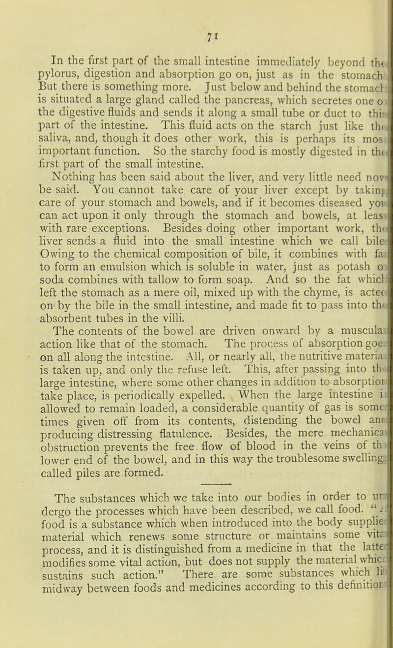 In the first part of the small intestine immediately beyond tb< pylorus, digestion and absorption go on, just as in the stomach But there is something more. Just below and behind the stomacl is situated a large gland called the pancreas, which secretes oneo> the digestive fluids and sends it along a small tube or duct to thiit part of the intestine. This fluid acts on the starch just like thdi saliva, and, though it does other work, this is perhaps its mos> important function. So the starchy food is mostly digested in thu first part of the small intestine. Nothing has been said about the liver, and very little need novi be said. You cannot take care of your liver except by takinjj care of your stomach and bowels, and if it becomes diseased yow can act upon it only through the stomach and bowels, at leass with rare exceptions. Besides doing other important work, thci liver sends a fluid into the small intestine which we call bilec Owing to the chemical composition of bile, it combines with faa to form an emulsion which is soluble in water, just as potash oj soda combines with tallow to form soap. And so the fat whicll left the stomach as a mere oil, mixed up with the chyme, is acteci on by the bile in the small intestine, and made fit to pass into tho^ absorbent tubes in the villi. The contents of the bowel are driven onward by a musculai action like that of the stomach. The process of absorption goe on all along the intestine. All, or nearly all, the nutritive materia is taken up, and only the refuse left. This, after passing into tiv large intestine, where some other changes in addition to absorptioi take place, is periodically expelled. When the large intestine i allowed to remain loaded, a considerable quantity of gas is some times given off from its contents, distending the bowel ant producing distressing flatulence. Besides, the mere mechanica . obstruction prevents the free flow of blood in the veins of th lower end of the bowel, and in this way the troublesome swelling, called piles are formed. The substances which we take into our bodies in order to ur- dergo the processes which have been described, we call food.  food is a substance which when introduced into the body supplie. material which renews some structure or maintains some vitr process, and it is distinguished from a medicine in that the latte: modifies some vital action, but does not supply the material whio sustains such action. There are some substances which \v midway between foods and medicines according to this definitior