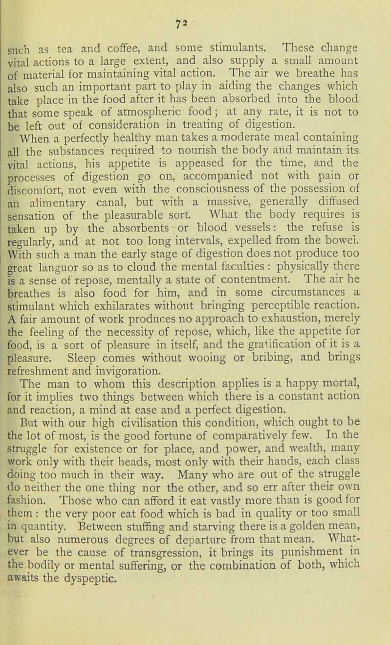 siich as tea and coffee, and some stimulants. These change vital actions to a large extent, and also supply a small amount of material for maintaining vital action. The air we breathe has also such an important part to play in aiding the changes which take place in the food after it has been absorbed into the blood that some speak of atmospheric food; at any rate, it is not to be left out of consideration in treating of digestion. When a perfectly healthy man takes a moderate meal containing all the substances required to nourish the body and maintain its vital actions, his appetite is appeased for the time, and the processes of digestion go on, accompanied not with pain or discomfort, not even with the consciousness of the possession of an alimentary canal, but with a massive, generally diffused sensation of the pleasurable sort. What the body requires is taken up by the absorbents or blood vessels: the refuse is regularly, and at not too long intervals, expelled from the bowel. With such a man the early stage of digestion does not produce too great languor so as to cloud the mental faculties : physically there is a sense of repose, mentally a state of contentment. The air he breathes is also food for him, and in some circumstances a stimulant which exhilarates without bringing perceptible reaction. A fair amount of work produces no approach to exhaustion, merely the feeling of the necessity of repose, which, like the appetite for food, is a sort of pleasure in itself, and the gratification of it is a pleasure. Sleep comes without wooing or bribing, and brings refreshment and invigoration. The man to whom this description applies is a happy mortal, for it implies two things between which there is a constant action and reaction, a mind at ease and a perfect digestion. But with our high civilisation this condition, which ought to be the lot of most, is the good fortune of comparatively few. In the struggle for existence or for place, and power, and wealth, many work only with their heads, most only with their hands, each class doing too much in their way. Many who are out of the struggle do neither the one thing nor the other, and so err after their own fashion. Those who can afford it eat vastly more than is good for them : the very poor eat food which is bad in quality or too small in quantity. Between stuffing and starving there is a golden mean, but also numerous degrees of departure from that mean. What- ever be the cause of transgression, it brings its punishment in the bodily or mental suffering, or the combination of both, which awaits the dyspeptic.