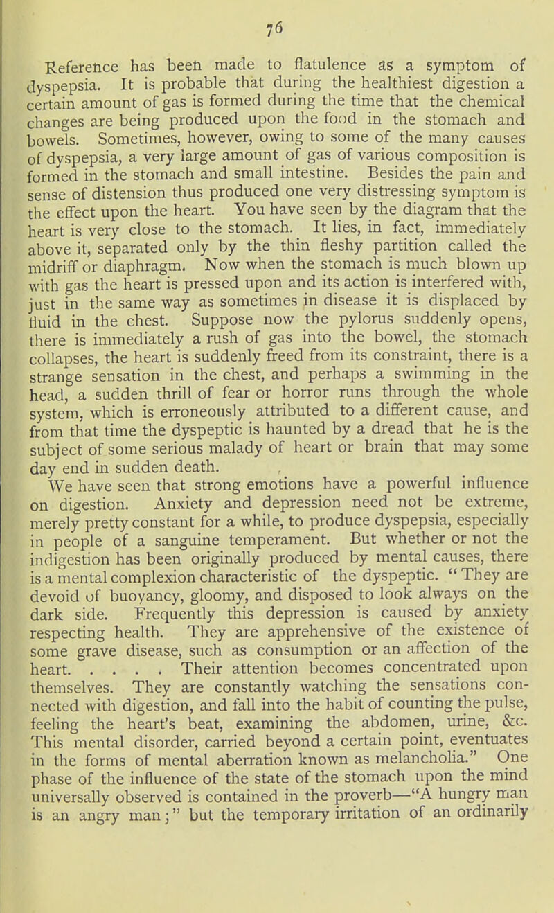 Reference has been made to flatulence as a symptom of dyspepsia. It is probable that during the healthiest digestion a certain amount of gas is formed during the time that the chemical changes are being produced upon the food in the stomach and bowels. Sometimes, however, owing to some of the many causes of dyspepsia, a very large amount of gas of various composition is formed in the stomach and small intestine. Besides the pain and sense of distension thus produced one very distressing symptom is the effect upon the heart. You have seen by the diagram that the heart is very close to the stomach. It lies, in fact, immediately above it, separated only by the thin fleshy partition called the midriff or diaphragm. Now when the stomach is much blown up with gas the heart is pressed upon and its action is interfered with, just in the same way as sometimes in disease it is displaced by fluid in the chest. Suppose now the pylorus suddenly opens, there is immediately a rush of gas into the bowel, the stomach collapses, the heart is suddenly freed from its constraint, there is a strange sensation in the chest, and perhaps a swimming in the head, a sudden thrill of fear or horror runs through the whole system, which is erroneously attributed to a different cause, and from that time the dyspeptic is haunted by a dread that he is the subject of some serious malady of heart or brain that may some day end in sudden death. We have seen that strong emotions have a powerful influence on digestion. Anxiety and depression need not be extreme, merely pretty constant for a while, to produce dyspepsia, especially in people of a sanguine temperament. But whether or not the indigestion has been originally produced by mental causes, there is a mental complexion characteristic of the dyspeptic. They are devoid of buoyancy, gloomy, and disposed to look always on the dark side. Frequently this depression is caused by anxiety respecting health. They are apprehensive of the existence of some grave disease, such as consumption or an affection of the heart Their attention becomes concentrated upon themselves. They are constantly watching the sensations con- nected with digestion, and faU into the habit of counting the pulse, feeling the heart's beat, examining the abdomen, urine, &c. This mental disorder, carried beyond a certain point, eventuates in the forms of mental aberration known as melancholia. One phase of the influence of the state of the stomach upon the mind universally observed is contained in the proverb—A hungry man is an angry man; but the temporary irritation of an ordinarily
