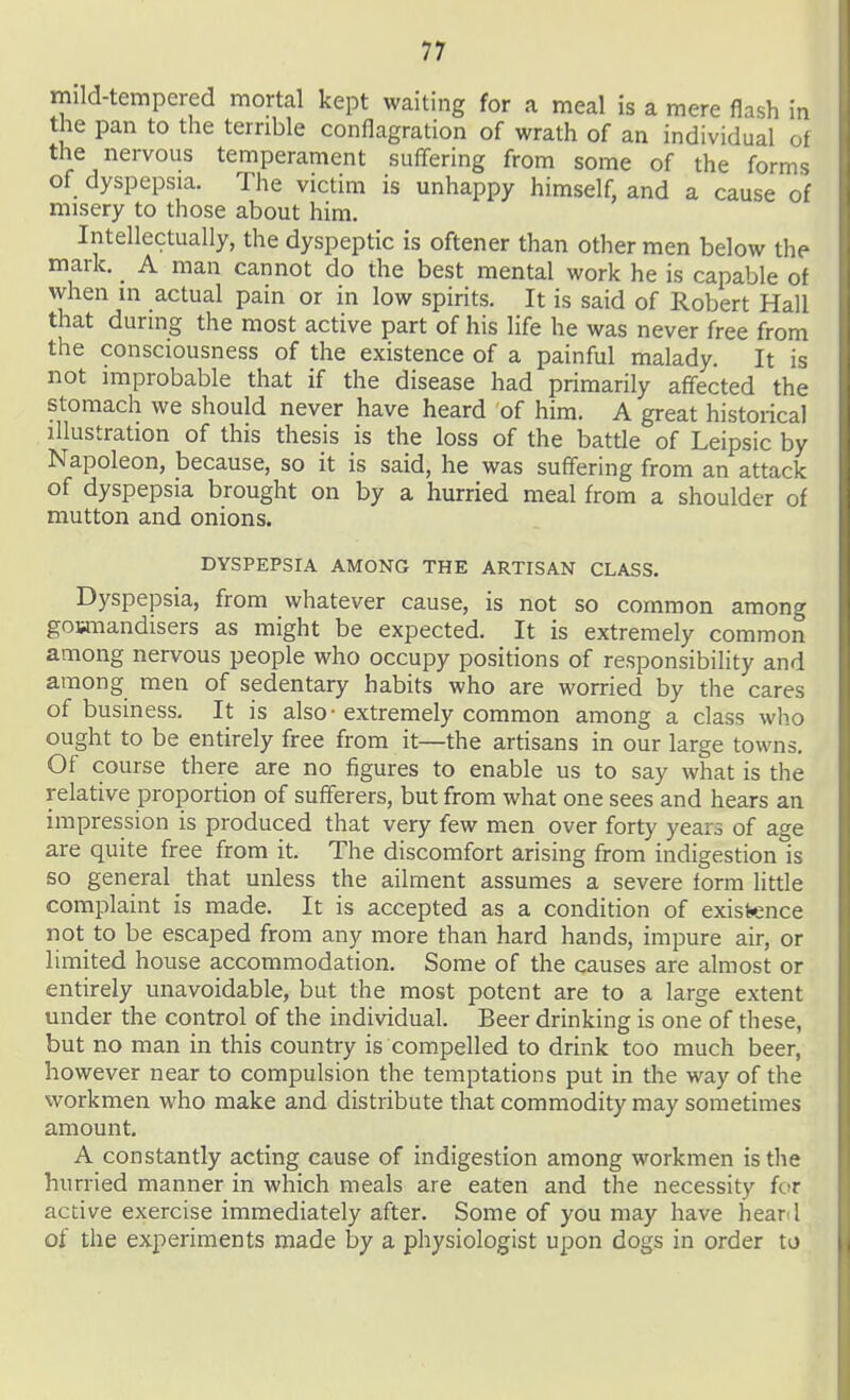 mild-tempered mortal kept waiting for a meal is a mere flash in the pan to the terrible conflagration of wrath of an individual of the nervous temperament suffering from some of the forms of dyspepsia. The victim is unhappy himself, and a cause of misery to those about him. Intellectually, the dyspeptic is oftener than other men below the mark. A man cannot do the best mental work he is capable of when in actual pain or in low spirits. It is said of Robert Hall that during the most active part of his life he was never free from the consciousness of the existence of a painful malady. It is not improbable that if the disease had primarily affected the stomach we should never have heard of him. A great historical illustration of this thesis is the loss of the battle of Leipsic by Napoleon, because, so it is said, he was suffering from an attack of dyspepsia brought on by a hurried meal from a shoulder of mutton and onions. DYSPEPSIA AMONG THE ARTISAN CLASS. Dyspepsia, from whatever cause, is not so common among gowiiandisers as might be expected. It is extremely common among nervous people who occupy positions of responsibility and among men of sedentary habits who are worried by the cares of business. It is also • extremely common among a class who ought to be entirely free from it—the artisans in our large towns. Of course there are no figures to enable us to say what is the relative proportion of sufferers, but from what one sees and hears an impression is produced that very few men over forty years of age are quite free from it. The discomfort arising from indigestion is so general _ that unless the ailment assumes a severe form little complaint is made. It is accepted as a condition of existence not to be escaped from any more than hard hands, impure air, or limited house accommodation. Some of the causes are almost or entirely unavoidable, but the most potent are to a large extent under the control of the individual. Beer drinking is one of these, but no man in this country is compelled to drink too much beer, however near to compulsion the temptations put in the way of the workmen who make and distribute that commodity may sometimes amount. A constantly acting cause of indigestion among workmen istlie hurried manner in which meals are eaten and the necessity for active exercise immediately after. Some of you may have hear l of the experiments made by a physiologist upon dogs in order to I