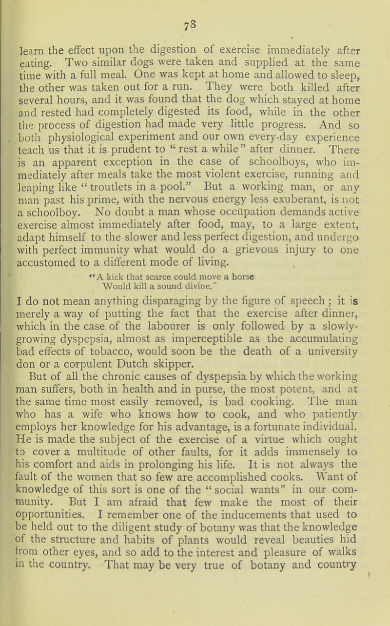 learn the effect upon the digestion of exercise immediately after eating. Two similar dogs were taken and supplied at the same time with a full meal. One was kept at home and allowed to sleep, the other was taken out for a run. They were both killed after several hours, and it was found that the dog which stayed at home and rested had completely digested its food, while in the other the process of digestion had made very little progress. And so both physiological experiment and our own every-day experience teach us that it is prudent to  rest a while after dinner. There is an apparent exception in the case of schoolboys, who im- mediately after meals take the most violent exercise, running and leaping like  troudets in a pool. But a working man, or any man past his prime, with the nervous energy less exuberant, is not a schoolboy. No doubt a man whose occupation demands active exercise almost immediately after food, may, to a large extent, adapt himself to the slower and less perfect digestion, and undergo with perfect immunity what would do a grievous injury to one accustomed to a different mode of living. A kick that scarce could move a horse Would kill a sound divine. I do not mean anything disparaging by the figure of speech; it is merely a way of putting the fact that the exercise after dinner, which in the case of the labourer is only followed by a slowly- growing dyspepsia, almost as imperceptible as the accumulating bad effects of tobacco, would soon be the death of a university don or a corpulent Dutch skipper. But of all the chronic causes of dyspepsia by which the working man suffers, both in health and in purse, the most potent, and at the same time most easily removed, is bad cooking. The man who has a wife who knows how to cook, and who patiently employs her knowledge for his advantage, is a fortunate individual. He is made the subject of the exercise of a virtue which ought to cover a multitude of other faults, for it adds immensely to his comfort and aids in prolonging his life. It is not always the fault of the women that so few are accomplished cooks. Want of knowledge of this sort is one of the social wants in our com- munity. But I am afraid that few make the most of their opportunities. I remember one of the inducements that used to be held out to the diligent study of botany was that the knowledge of the structure and habits of plants would reveal beauties hid from other eyes, and so add to the interest and pleasure of walks in the country. That may be very true of botany and country