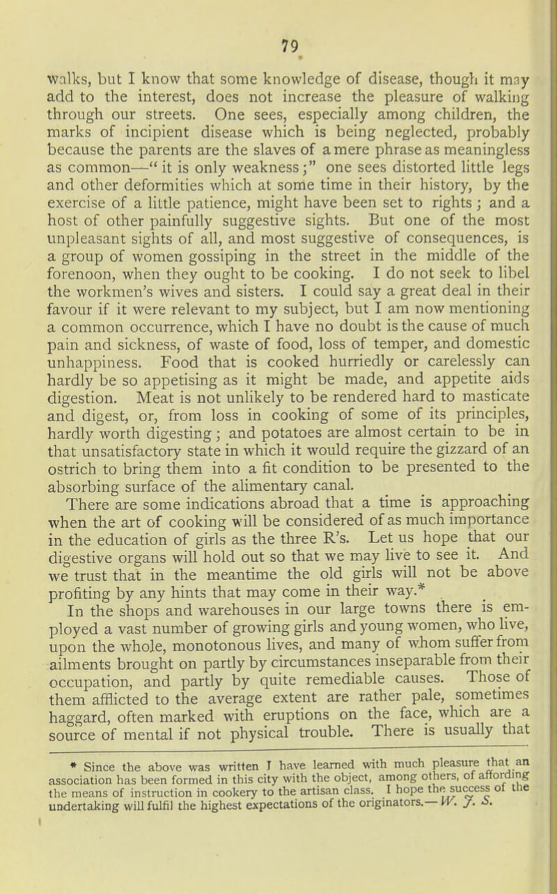 walks, but I know that some knowledge of disease, though it may add to the interest, does not increase the pleasure of walking through our streets. One sees, especially among children, the marks of incipient disease which is being neglected, probably because the parents are the slaves of a mere phrase as meaningless as common—it is only weakness; one sees distorted little legs and other deformities which at some time in their history, by the exercise of a little patience, might have been set to rights; and a host of other painfully suggestive sights. But one of the most unpleasant sights of all, and most suggestive of consequences, is a group of women gossiping in the street in the middle of the forenoon, when they ought to be cooking. I do not seek to libel the workmen's wives and sisters. I could say a great deal in their favour if it were relevant to my subject, but I am now mentioning a common occurrence, which I have no doubt is the cause of much pain and sickness, of waste of food, loss of temper, and domestic unhappiness. Food that is cooked hurriedly or carelessly can hardly be so appetising as it might be made, and appetite aids digestion. Meat is not unlikely to be rendered hard to masticate and digest, or, from loss in cooking of some of its principles, hardly worth digesting; and potatoes are almost certain to be in that unsatisfactory state in which it would require the gizzard of an ostrich to bring them into a fit condition to be presented to the absorbing surface of the alimentary canal. There are some indications abroad that a time is approaching when the art of cooking will be considered of as much importance in the education of girls as the three R's. Let us hope that our digestive organs will hold out so that we may live to see it. And we trust that in the meantime the old girls will not be above profiting by any hints that may come in their way.* In the shops and warehouses in our large towns there is em- ployed a vast number of growing girls and young women, who live, upon the whole, monotonous lives, and many of whom suffer from ailments brought on partly by circumstances inseparable from their occupation, and partly by quite remediable causes. Those of them afflicted to the average extent are rather pale, sometimes haggard, often marked with eruptions on the face, which are a source of mental if not physical trouble. There is usually that • Since the above was written I have learned with much pleasure that an association has been formed in this city with the object, among others, of affording the means of instruction in cookery to the artisan class. I hope the success ol tne UDdertaking wiU fulfil the highest expectations of the ongmators.—M^. /.
