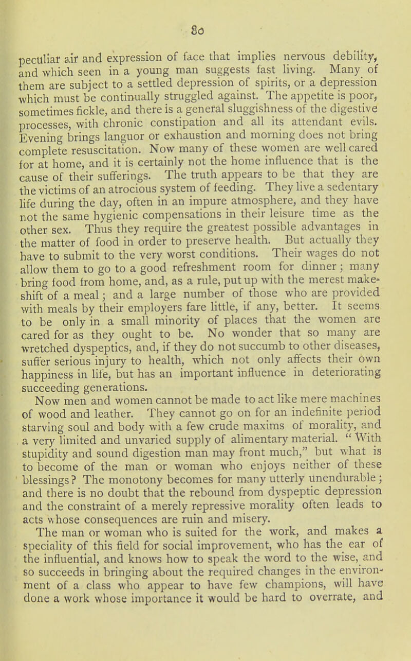 8<3 peculiar air and expression of face that implies nervous debility, and which seen in a young man suggests fast living. Many_ of them are subject to a settled depression of spirits, or a depression which must be continually struggled against. The appetite is poor, sometimes fickle, and there is a general sluggishness of the digestive processes, with chronic constipation and all its attendant evils. Evening brings languor or exhaustion and morning does not bring complete resuscitation. Now many of these women are well cared for at home, and it is certainly not the home influence that is the cause of their sufferings. The truth appears to be that they are the victims of an atrocious system of feeding. They live a sedentary hfe during the day, often in an impure atmosphere, and they have not the same hygienic compensations in their leisure time as the other sex. Thus they require the greatest possible advantages in the matter of food in order to preserve health. But actually they have to submit to the very worst conditions. Their wages do not allow them to go to a good refreshment room for dinner; many bring food from home, and, as a rule, put up with the merest make- shift of a meal; and a large number of those who are provided with meals by their employers fare htde, if any, better. It seems to be only in a small minority of places that the women are cared for as they ought to be. No wonder that so many are wretched dyspeptics, and, if they do not succumb to other diseases, suffer serious injury to health, which not only affects their own happiness in life, but has an important influence in deteriorating succeeding generations. Now men and women cannot be made to act like mere machines of wood and leather. They cannot go on for an indefinite period starving soul and body with a few crude maxims of morality, and . a very limited and unvaried supply of alimentary material.  With stupidity and sound digestion man may front much, but what is to become of the man or woman who enjoys neither of these blessings ? The monotony becomes for many utterly unendurable ; and there is no doubt that the rebound from dyspeptic depression and the constraint of a merely repressive moraUty often leads to acts whose consequences are ruin and misery. The man or woman who is suited for the work, and makes a speciality of this field for social improvement, who has the ear of the influential, and knows how to speak the word to the wise, and so succeeds in bringing about the required changes in the environ- ment of a class who appear to have few champions, will have done a work whose importance it would be hard to overrate, and
