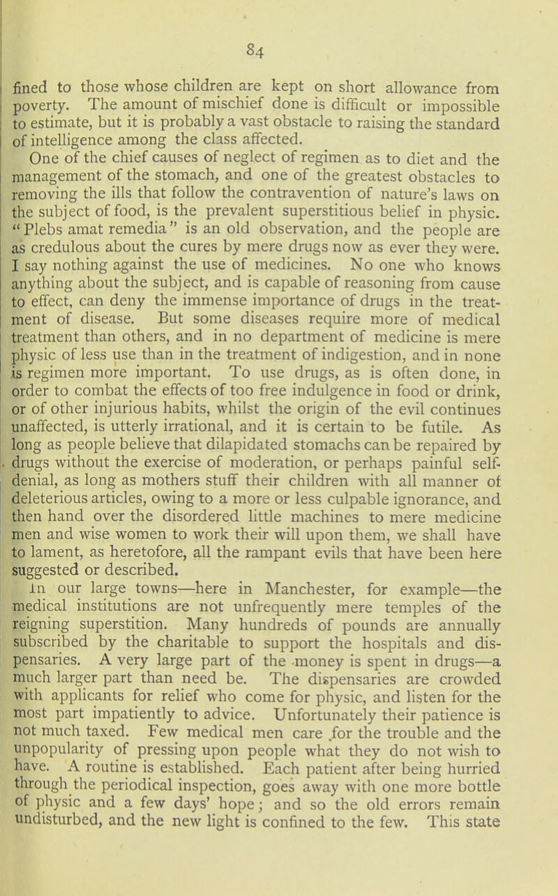 fined to those whose children are kept on short allowance from poverty. The amount of mischief done is difficult or impossible to estimate, but it is probably a vast obstacle to raising the standard of intelligence among the class affected. One of the chief causes of neglect of regimen as to diet and the management of the stomach, and one of the greatest obstacles to removing the ills that follow the contravention of nature's laws on the subject of food, is the prevalent superstitious belief in physic.  Plebs amat remedia is an old observation, and the people are as credulous about the cures by mere drugs now as ever they were. I say nothing against the use of medicines. No one who knows anything about the subject, and is capable of reasoning from cause to effect, can deny the immense importance of drugs in the treat- ment of disease. But some diseases require more of medical treatment than others, and in no department of medicine is mere physic of less use than in the treatment of indigestion, and in none is regimen more important. To use drugs, as is often done, in order to combat the effects of too free indulgence in food or drink, or of other injurious habits, whilst the origin of the evil continues unaffected, is utterly irrational, and it is certain to be futile. As long as people beheve that dilapidated stomachs can be repaired by drugs without the exercise of moderation, or perhaps painful self- denial, as long as mothers stuff their children with all manner of deleterious articles, owing to a more or less culpable ignorance, and then hand over the disordered little machines to mere medicine men and wise women to work their will upon them, we shall have to lament, as heretofore, all the rampant evils that have been here suggested or described. in our large towns—here in Manchester, for example—the medical institutions are not unfrequently mere temples of the reigning superstition. Many hundreds of pounds are annually subscribed by the charitable to support the hospitals and dis- pensaries. A very large part of the money is spent in drugs—a much larger part than need be. The dispensaries are crowded with appHcants for relief who come for physic, and listen for the most part impatiently to advice. Unfortunately their patience is not much taxed. Few medical men care for the trouble and the unpopularity of pressing upon people what they do not wish to have. A routine is established. Each patient after being hurried through the periodical inspection, goes away with one more bottle of physic and a few days' hope; and so the old errors remain undisturbed, and the new light is confined to the few. This state