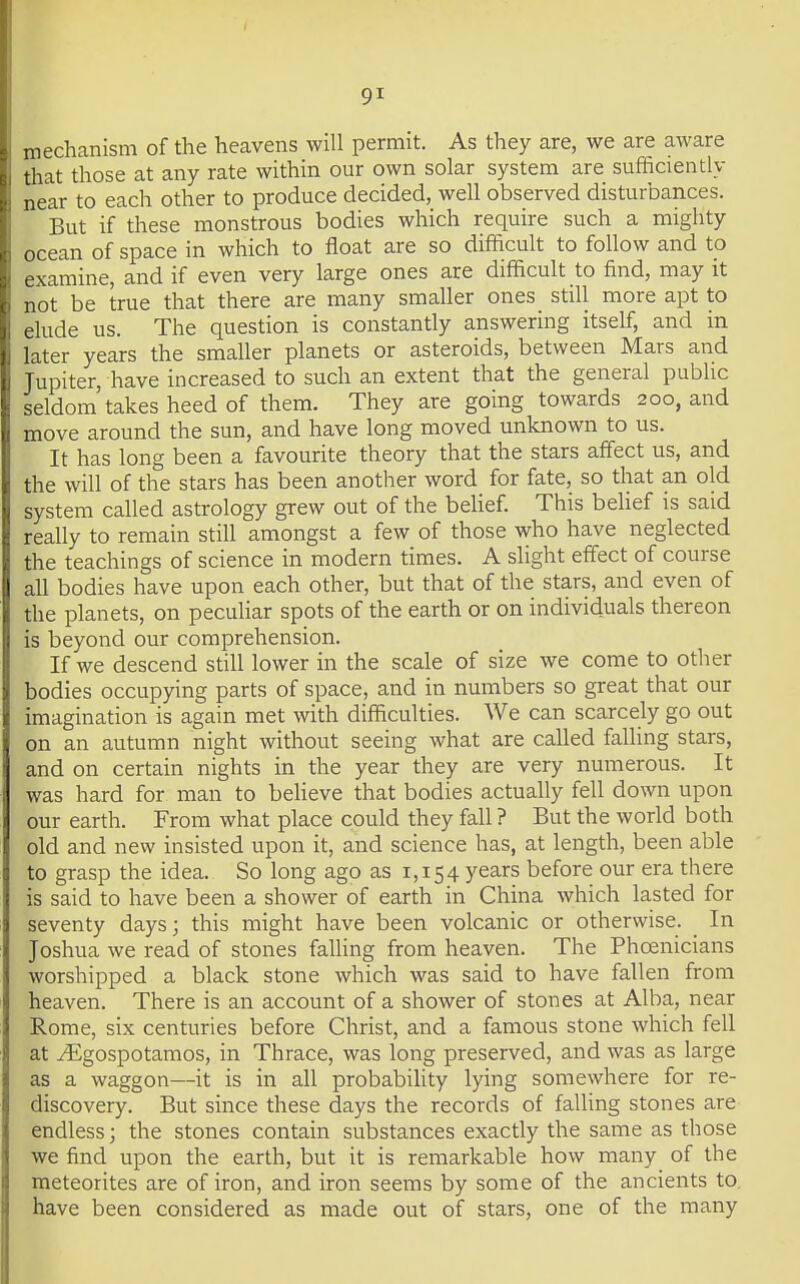 mechanism of the heavens will permit. As they are, we are aware :iat those at any rate within our own solar system are sufficiently near to each other to produce decided, well observed disturbances. Bnt if these monstrous bodies which require such a mighty ocean of space in which to float are so difficult to follow and to examine, and if even very large ones are difficult to find, may it not be true that there are many smaller ones still more apt to elude us. The question is constantly answering itself, and in later years the smaller planets or asteroids, between Mars and Jupiter, have increased to such an extent that the general public seldom takes heed of them. They are going towards 200, and move around the sun, and have long moved unknown to us. It has long been a favourite theory that the stars affect us, and the will of the stars has been another word for fate, so that an old system called astrology grew out of the behef. This beHef is said really to remain still amongst a few of those who have neglected the teachings of science in modern times. A slight effect of course all bodies have upon each other, but that of the stars, and even of the planets, on peculiar spots of the earth or on individuals thereon is beyond our comprehension. If we descend still lower in the scale of size we come to other bodies occupying parts of space, and in numbers so great that our imagination is again met with difficulties. We can scarcely go out on an autumn night without seeing what are called falling stars, and on certain nights in the year they are very numerous. It was hard for man to beheve that bodies actually fell down upon our earth. From what place could they fall ? But the world both old and new insisted upon it, and science has, at length, been able to grasp the idea. So long ago as 1,154 years before our era there is said to have been a shower of earth in China which lasted for seventy days; this might have been volcanic or otherwise. In Joshua we read of stones falling from heaven. The Phoenicians worshipped a black stone which was said to have fallen from heaven. There is an account of a shower of stones at Alba, near Rome, six centuries before Christ, and a famous stone which fell at ^gospotamos, in Thrace, was long preserved, and was as large as a waggon—it is in all probabihty lying somewhere for re- discovery. But since these days the records of falling stones are endless; the stones contain substances exactly the same as those we find upon the earth, but it is remarkable how many of the meteorites are of iron, and iron seems by some of the ancients to, have been considered as made out of stars, one of the many