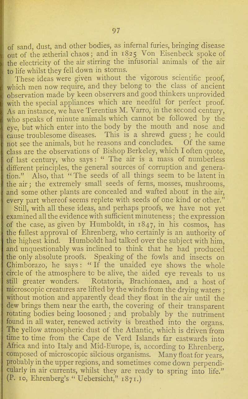 of sand, dust, and other bodies, as infernal furies, bringing disease out of the eetherial chaos; and in 1825 Von Eisenbeck spoke of :ie electricity of the air stirring the infusorial animals of the air 10 life whilst they fell down in storms. These ideas were given without the vigorous scientific proof, which men now require, and they belong to the class of ancient I ibservation made by keen observers and good thinkers unprovided \ ith the special apphances which are needful for perfect proof. \s an instance, we have Terentius M. Varro, in the second century, I who speaks of minute animals which cannot be followed by the ■ye, but which enter into the body by the mouth and nose and ■luse troublesome diseases. This is a shrewd guess; he could ot see the animals, but he reasons and concludes. Of the same lass are the observations of Bishop Berkeley, which I often quote, t last century, who says:  The air is a mass of numberless I different principles, the general sources of corruption and genera- tion. Also, that The seeds of all things seem to be latent in the air; the extremely small seeds of ferns, mosses, mushrooms, and some other plants are concealed and wafted about in the air, every part whereof seems replete with seeds of one kind or other. Still, with all these ideas, and perhaps proofs, we have not yet examined all the evidence with sufficient minuteness; the expression of the case, as given by Humboldt, in 1847, in his cosmos, has the fullest approval of Ehrenberg, who certainly is an authority of the highest kind. Humboldt had talked over the subject with him, and unquestionably was inclined to think that he had produced the only absolute proofs. Speaking of the fowls and insects on Chimborazo, he says:  If the unaided eye shows the whole circle of the atmosphere tc be alive, the aided eye reveals to us still greater wonders. Rotatoria, Brachionaea, and a host of microscopic creatures are lifted by the winds from the drying waters ; without motion and apparently dead they float in the air until the dew brings them near the earth, the covering of their transparent rotating bodies being loosoned ; and probably by the nutriment found in all water, renewed activity is breathed into the organs. The yellow atmospheric dust of the Atlantic, which is driven from time to time from the Cape de Verd Islands far eastwards into Africa and into Italy and Mid-Europe, is, according to Ehrenberg, composed of microscopic silcious organisms. Many float for years, probably in the upper regions, and sometimes come down perpendi- cularly in air currents, whilst they are ready to spring into life. (P. 10, Ehrenberg's  Uebersicht, 1871.)