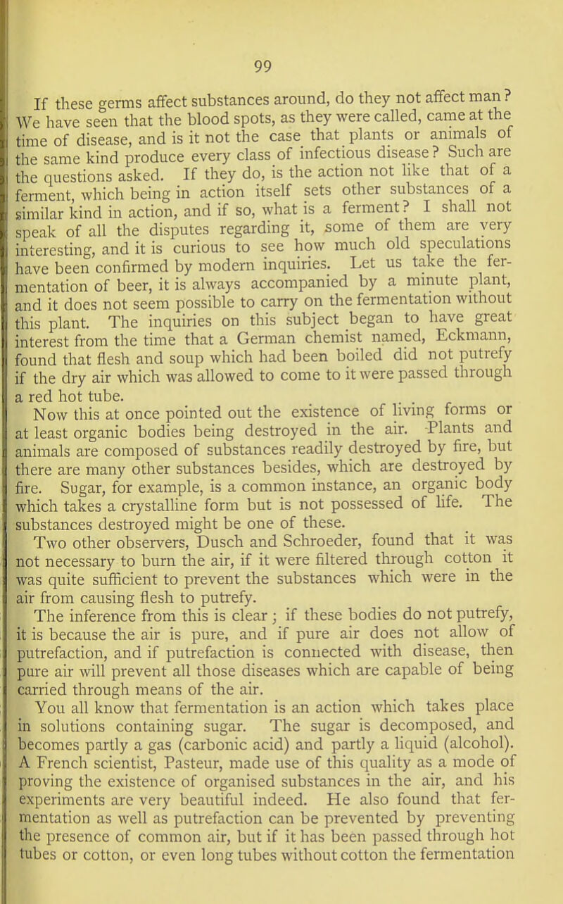 If these germs afifect substances around, do they not affect man ? We have seen that the blood spots, as they were called, came at the time of disease, and is it not the case that plants or animals of the same kind produce every class of infectious disease? Such are the questions asked. If they do, is the action not hke that of a ferment which being in action itself sets other substances of a similar land in action, and if so, what is a ferment? I shall not speak of all the disputes regarding it, some of them are very interesting, and it is curious to see how much old speculations have been confirmed by modern inquiries. Let us take the fer- mentation of beer, it is always accompanied by a minute plant, and it does not seem possible to carry on the fermentation without this plant. The inquiries on this subject began to have great interest from the time that a German chemist named, Eckmann, found that flesh and soup which had been boiled did not putrefy if the dry air which was allowed to come to it were passed through a red hot tube. Now this at once pointed out the existence of living forms or at least organic bodies being destroyed in the air. -Plants and animals are composed of substances readily destroyed by fire, but there are many other substances besides, which are destroyed by fire. Sugar, for example, is a common instance, an orga.nic body which takes a crystalline form but is not possessed of Hfe. The substances destroyed might be one of these. Two other observers, Dusch and Schroeder, found that it was not necessary to burn the air, if it were filtered through cotton it was quite sufficient to prevent the substances which were in the air from causing flesh to putrefy. The inference from this is clear ; if these bodies do not putrefy, it is because the air is pure, and if pure air does not allow of putrefaction, and if putrefaction is connected with disease, then pure air will prevent all those diseases which are capable of being carried through means of the air. You all know that fermentation is an action which takes place in solutions containing sugar. The sugar is decomposed, and becomes partly a gas (carbonic acid) and partly a hquid (alcohol). A French scientist, Pasteur, made use of this quality as a mode of proving the existence of organised substances in the air, and his experiments are very beautiful indeed. He also found that fer- mentation as well as putrefaction can be prevented by preventing the presence of common air, but if it has been passed through hot tubes or cotton, or even long tubes without cotton the fermentation