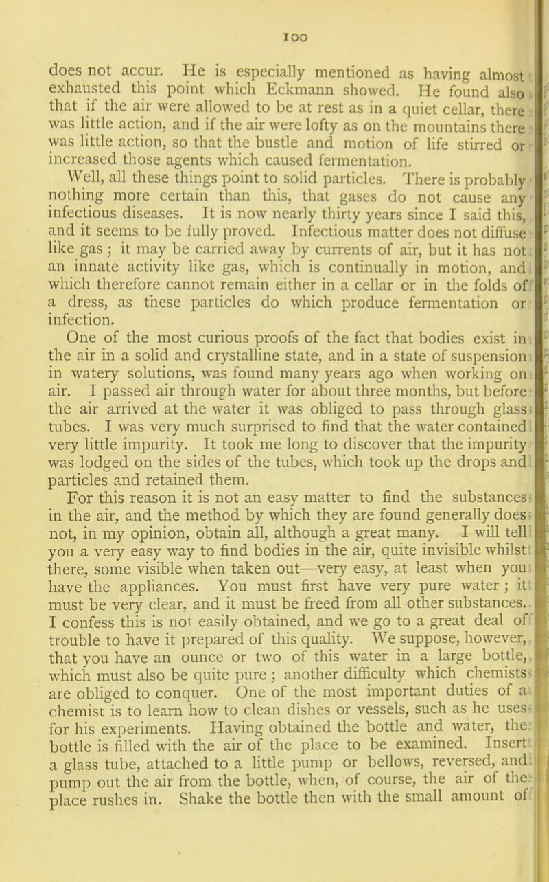 lOO does not accur. He is especially mentioned as having almost exhausted this point which Eckmann showed. He found also that if the air were allowed to be at rest as in a quiet cellar, there was little action, and if the air were lofty as on the mountains there was little action, so that the bustle and motion of life stirred or increased those agents which caused fermentation. Well, all these things point to solid particles. There is probably nothing more certain than this, that gases do not cause any infectious diseases. It is now nearly thirty years since I said this, and it seems to be fully proved. Infectious matter does not diffuse like gas; it may be carried away by currents of air, but it has not an innate activity like gas, which is continually in motion, and: which therefore cannot remain either in a cellar or in the folds of • a dress, as tiiese particles do which produce fermentation or infection. One of the most curious proofs of the fact that bodies exist in the air in a solid and crystalline state, and in a state of suspension in watery solutions, was found many years ago when working on. air. I passed air through water for about three months, but before, the air arrived at the water it was obliged to pass through glass; tubes. I was very much surprised to find that the water contained; very little impurity. It took me long to discover that the impurity was lodged on the sides of the tubes, which took up the drops andl particles and retained them. For this reason it is not an easy matter to find the substances? in the air, and the method by which they are found generally does; not, in my opinion, obtain all, although a great many. I will tell! you a very easy way to find bodies in the air, quite invisible whilst: there, some visible when taken out—very easy, at least when you: have the appliances. You must first have very pure water; itt must be very clear, and it must be freed from all other substances.. I confess this is not easily obtained, and we go to a great deal off trouble to have it prepared of this quality. We suppose, however,, that you have an ounce or two of this water in a large bottle,, which must also be quite pure ; another difficulty which chemistss are obliged to conquer. One of the most important duties of ai chemist is to learn how to clean dishes or vessels, such as he uses; for his experiments. Having obtained the bottle and water, the: bottle is filled with the air of the place to be examined. Insertt a glass tube, attached to a litde pump or bellows, reversed, and pump out the air from the bottle, when, of course, the air of the place rushes in. Shake the bottle then with the small amount of