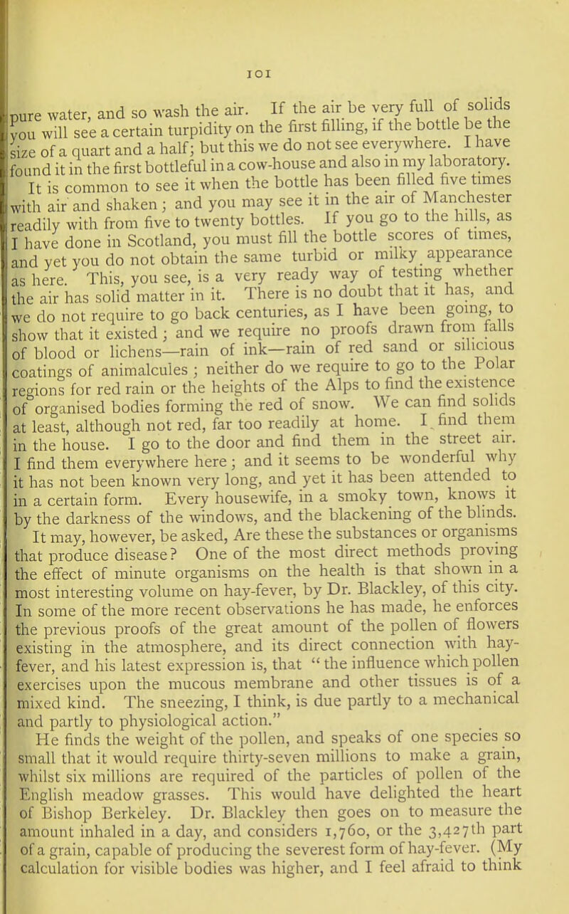 lOI nure water, and so wash the air. If the air be very full of solids C ^^ll see a certain turpidity on the first filling, if the bottle be the ^ize of a quart and a half; but this we do not see everywhere. I have found it in the first botdeful in a cow-house and also m my laboratory. It is common to see it when the botUe has been filled five times with air and shaken; and you may see it in the air of Manchester . readily with from five to twenty bottles. If you go to the hdls, as I have done in Scotland, you must fill the bottle scores of times, ' and vet you do not obtain the same turbid or miky_ appearance ' ' ■ here This, you see, is a very ready way of testmg whether the air has solid matter in it. There is no doubt that it has, and we do not require to go back centuries, as I have been going, to show that it existed ; and we require no proofs drawn from falls of blood or lichens—rain of ink-rain of red sand or silicious coatings of animalcules ; neither do we require to go to the Polar regions for red rain or the heights of the Alps to find the existence of organised bodies forming the red of snow. We can find solids at least, although not red, far too readily at home. I ^ find them in the house. I go to the door and find them in the street air. I find them everywhere here ; and it seems to be wonderful why it has not been known very long, and yet it has been attended to in a certain form. Every housewife, in a smoky town, knows it by the darkness of the windows, and the blackening of the blmds. It may, however, be asked, Are these the substances or organisms that produce disease ? One of the most direct methods proving the effect of minute organisms on the health is that shown in a most interesting volume on hay-fever, by Dr. Blackley, of this city. In some of the more recent observations he has made, he enforces the previous proofs of the great amount of the pollen of flowers existing in the atmosphere, and its direct connection with hay- fever, and his latest expression is, that  the influence which pollen exercises upon the mucous membrane and other tissues is of a mixed kind. The sneezing, I think, is due partly to a mechanical and partly to physiological action. He finds the weight of the pollen, and speaks of one species so small that it would require thirty-seven millions to make a grain, whilst six millions are required of the particles of pollen of the English meadow grasses. This would have delighted the heart of Bishop Berkeley. Dr. Blackley then goes on to measure the amount inhaled in a day, and considers 1,760, or the 3,427th part of a grain, capable of producing the severest form of hay-fever. (My calculation for visible bodies was higher, and I feel afraid to think