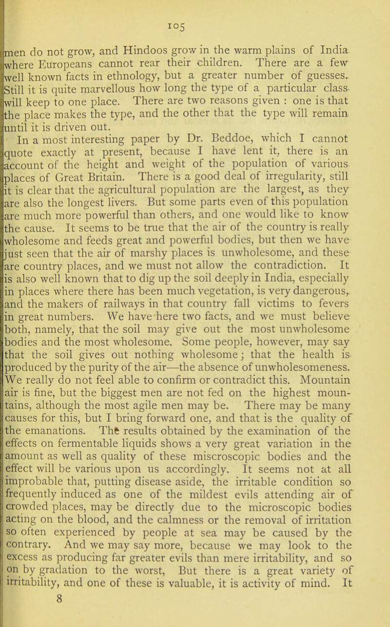 men do not grow, and Hindoos grow in the warm plains of India where Europeans cannot rear their children. There are a few well known facts in ethnology, but a greater number of guesses. Still it is quite marvellous how long the type of a particular class- will keep to one place. There are two reasons given : one is that the place makes the type, and the other that the type will remain mitil it is driven out. In a most interesting paper by Dr. Beddoe, which I cannot quote exactly at present, because I have lent it, there is an account of the height and weight of the population of various places of Great Britain. There is a good deal of irregularity, still it is clear that the agricultural population are the largest, as they are also the longest livers. But some parts even of this population are much more powerful than others, and one would like to know the cause. It seems to be true that the air of the country is really wholesome and feeds great and powerful bodies, but then we have just seen that the air of marshy places is unwholesome, and these are country places, and we must not allow the contradiction. It is also well known that to dig up the soil deeply in India, especially in places where there has been much vegetation, is very dangerous,, and the makers of railways in that country fall victims to fevers in great numbers. We have here two facts, and we must believe both, namely, that the soil may give out the most unwholesome bodies and the most wholesome. Some people, however, may say that the soil gives out nothing wholesome; that the health is- produced by the purity of the air—the absence of unwholesomeness. We really do not feel able to confirm or contradict this. Mountain air is fine, but the biggest men are not fed on the highest moun- tains, although the most agile men may be. There may be many causes for this, but I bring forward one, and that is the quality of the emanations. Thfc results obtained by the examination of the effects on fermentable liquids shows a very great variation in the amount as well as quality of these miscroscopic bodies and the effect will be various upon us accordingly. It seems not at all improbable that, putting disease aside, the irritable condition so frequently induced as one of the mildest evils attending air of crowded places, may be directly due to the microscopic bodies acting on the blood, and the calmness or the removal of irritation so often experienced by people at sea may be caused by the contrary. And we may say more, because we may look to the excess as producing far greater evils than mere irritability, and so on by gradation to the worst, But there is a great variety of irritability, and one of these is valuable, it is activity of mind. It