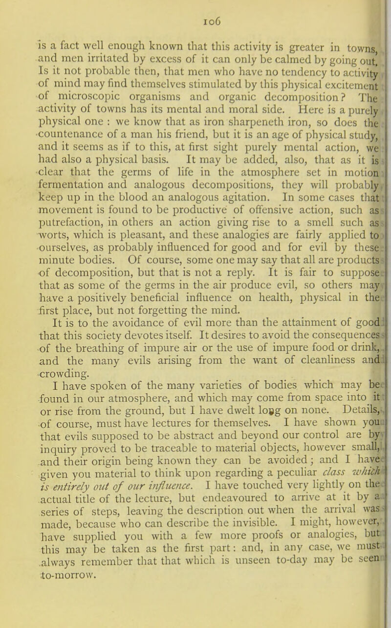 io6 is a fact well enough known that this activity is greater in towns and men irritated by excess of it can only be calmed by going out! '. Is it not probable then, that men who have no tendency to activity of mind may find themselves stimulated by this physical excitement of microscopic organisms and organic decomposition? The activity of towns has its mental and moral side. Here is a purely physical one : we know that as iron sharpeneth iron, so does the ■countenance of a man his friend, but it is an age of physical study, and it seems as if to this, at first sight purely mental action, we had also a physical basis. It may be added, also, that as it is - clear that the germs of life in the atmosphere set in motion fermentation and analogous decompositions, they will probably keep up in the blood an analogous agitation. In some cases that movement is found to be productive of offensive action, such as putrefaction, in others an action giving rise to a smell such as worts, which is pleasant, and these analogies are fairly applied to ourselves, as probably influenced for good and for evil by these. minute bodies. Of course, some one may say that all are products of decomposition, but that is not a reply. It is fair to suppose, that as some of the germs in the air produce evil, so others may have a positively beneficial influence on health, physical in the . first place, but not forgetting the mind. It is to the avoidance of evil more than the attainment of good: that this society devotes itself It desires to avoid the consequences ^ •of the breathing of impure air or the use of impure food or drink, and the many evils arising from the want of cleanliness and. crowding. I have spoken of the many varieties of bodies which may bd. ■found in our atmosphere, and which may come from space into it; or rise from the ground, but I have dwelt loig on none. Details,. •of course, must have lectures for themselves. I have shown you : that evils supposed to be abstract and beyond our control are by. inquiry proved to be traceable to material objects, however small, and their origin being known they can be avoided; and I have; given you material to think upon regarding a peculiar c/ass w/itc/i is entirely out of our influence. I have touched very lightly on the: actual title of the lecture, but endeavoured to arrive at _ it by a. series of steps, leaving the description out when the arrival was- made, because who can describe the invisible. I might, however,. have suppUed you with a few more proofs or analogies, buf this may be taken as the first part: and, in any case, we must-: .always remember that that which is unseen to-day may be seen-, to-morrow.