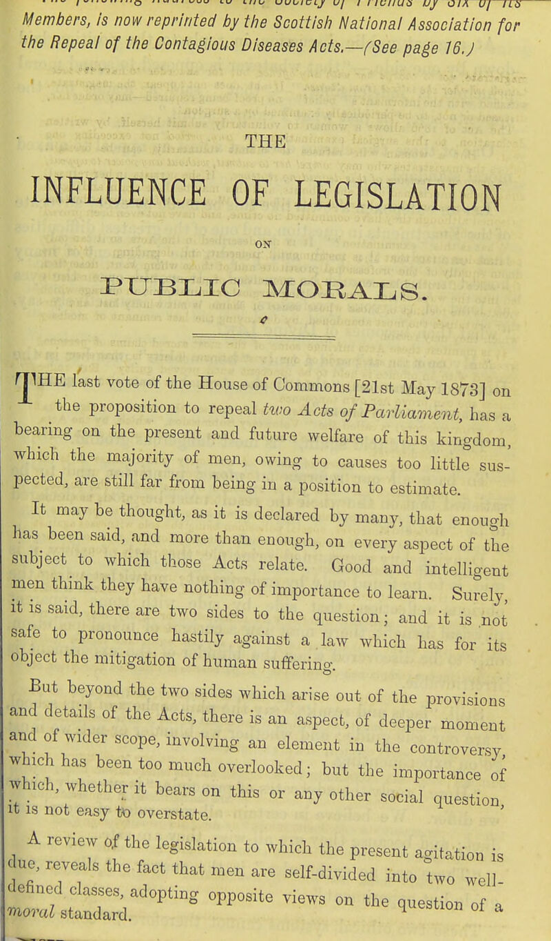 Members, is now reprinted by tiie Scottisli Nationai Association for tfie Repeal of the Contagious Diseases Acts.—fSee page 16.J THE INFLUENCE OF LEGISLATION OK PXIBI^IC MORALS. rjIHE last vote of the House of Commons [21st May 1873] on the proposition to repeal two Acts of Parliament, has a bearing on the present and future welfare of this kingdom, which the majority of men, owing to causes too little sus- pected, are still far from being in a position to estimate. It may be thought, as it is declared by many, that enough has been said, and more than enough, on every aspect of the subject to which those Acts relate. Good and intelligent men thmk they have nothing of importance to learn. Surely It is said, there are two sides to the question; and it is not safe to pronounce hastily against a law which has for' its object the mitigation of human sufferino- But beyond the two sides which arise out of the provisions and details of the Acts, there is an aspect, of deeper moment and of wider scope, involving an element in the controversy which has been too much overlooked; but the importance of which, whether it bears on this or any other social question It IS not easy to overstate. A review of the legislation to whieh the present agitation is < ue, reveals the fact that men are self-divided into two well-