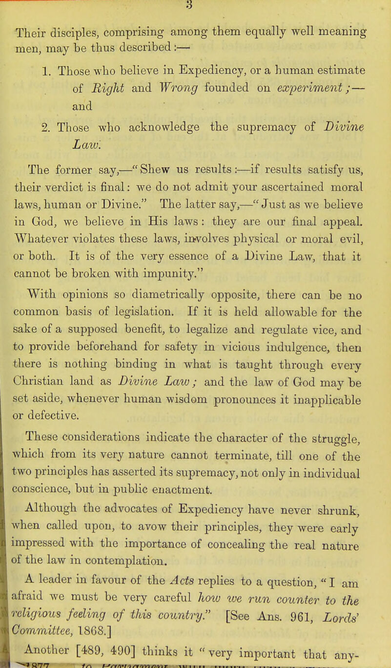 Their disciples, comprising among them equally well meaning men, may be thus described :— 1, Those who believe in Expediency, or a human estimate of Right and Wrooig founded on ex'periment;— and 2. Those who acknowledge the supremacy of Divine Law'. The former say,— Shew us results :—if results satisfy us, their verdict is final: we do not admit your ascertained moral laws, human or Divine. The latter say,— Just as we believe in God, we believe in His laws : they are our final appeal. Whatever violates these laws, in-volves physical or moral evil, or both. It is of the very essence of a Divine Law, that it cannot be broken with imjDunity. With opinions so diametrically opposite, there can be no common basis of legislation. If it is held allowable for the sake of a supposed benefit, to legalize and regulate vice, and to provide beforehand for safety in vicious indulgence, then there is nothing binding in what is taught through every Christian land as Divine Law ; and the law of God may be set aside, whenever human wisdom pronounces it inapplicable or defective. These considerations indicate the character of the struggle which from its very nature cannot terminate, till one of the two principles has asserted its supremacy, not only in individual conscience, but in public enactment. Although the advocates of Expediency have never shrunk, when called upon, to avow their principles, they were early impressed with the importance of concealing the real nature of the law in contemplation. A leader in favour of the Acts replies to a question, I am afraid we must be very careful how we run counter to the religious feeling of this country. [See Ans. 961, Lords' Committee, 1868.] Another [489, 490] thinks it  very important that any-