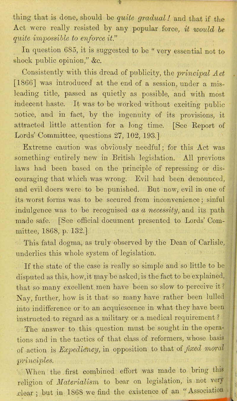 thing that is done, should be quite gradual! and that if the Act were really resisted by any popular force, it would he quite impossible to enforce it. In question 685, it is suggested to be  very essential not to shock public opinion, &c. Consistently with this dread of publicity, the 'principal Act [186G] was introduced at the end of a session, under a mis- leading title, passed as quietly as possible, and with most indecent haste. It was to be worked without exciting public notice, and in fact, by the ingenuity of its provisions, it attracted little attention for a long time. [See Report of Lords'Committee, questions 27, 102, 193.] Extreme caution was obviously needful; for this Act was sometbing entirely new in British legislation. All previous laws had been based on the principle of repressing or dis- couraging that which was wrong. Evil had been denounced, and evil doers were to be punished. But now, evil in one of its worst forms was to be secured from inconvenience; sinful indulgence was to be recognised as a necessity, and its path made safe. [See official document presented to Lords' Com- mittee, 1868, p. 132.] This fatal dogma, as truly observ^ed by the Dean of Carlisle, underlies this whole system of legislation. If the state of the case is really so simple and so little to be disputed as tbis, how,it may be asked, is the fact to be explained, that so many excellent men have been so slow to perceive it? Nay, further, how is it that so many have rather been lulled into indifference or to an acquiescence in what they have been instructed to regard as a military or a medical requirement ? The answer to this question must be sought in the opera- tions and in the tactics of that class of reformers, whose basis of action is Expediency, in opposition to that oi Jicced moral lyrinciples. ■ When the first combined effort was made to bring this religion of Materialism to bear on legislation, is not very .clear ; but in 1868 we find the existence of an Association