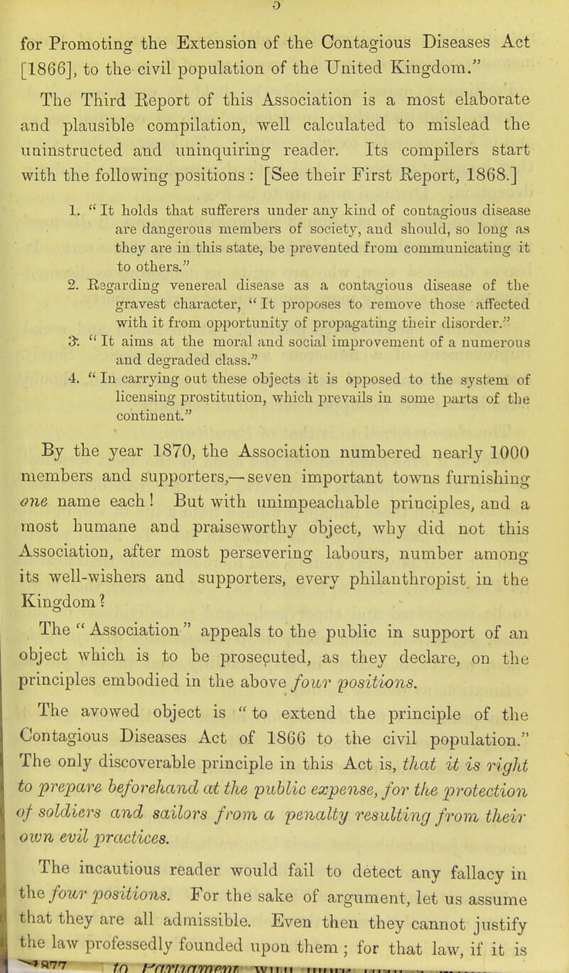 for Promoting the Extension of the Contagious Diseases Act [1866], to the civil population of the United Kingdom. The Third Eeport of this Association is a most elaborate and plausible compilation, well calculated to mislead the uninstructed and uninquiring reader. Its compilers start with the following positions : [See their First Keport, 1868.] 1.  It holds that sufferers under any kind of contagious disease are dangerous members of society, and should, so long as they are in this state, be prevented from communicating it to others. 2. Regarding venereal disease as a contagious disease of the gravest character,  It proposes to remove those affected with it from opportunity of propagating their disorder. 3.  It aims at the moral and social improvement of a numerous and degraded class. 4.  In carrying out these objects it is opposed to the system of licensing prostitution, which prevails in some parts of the continent. By the year 1870, the Association numbered nearly 1000 members and supporters,— seven important towns furnishing one name each! But with unimpeachable principles, and a most humane and praiseworthy object, why did not this Association, after most persevering labours, number among its well-wishers and supporters, every philanthroiaist in the Kingdom ? The  Association appeals to the public in support of an object which is to be prosecuted, as they declare, on the principles embodied in the above four 'positions. The avowed object is  to extend the principle of the Contagious Diseases Act of 1866 to the civil population. The only discoverable principle in this Act is, that it is right to prepare beforehand at the public expense, for the protection of soldiers and sailors from a penalty resulting from their own evil practices. The incautious reader would fail to detect any fallacy in the/ow-r positions. For the sake of argument, let us assume that they are all admissible. Even then they cannot justify the law professedly founded upon them; for that law, if it is ^*^'7'7 t(\ HnrionvrrpviT. wnn fr.tin^ ....... ..