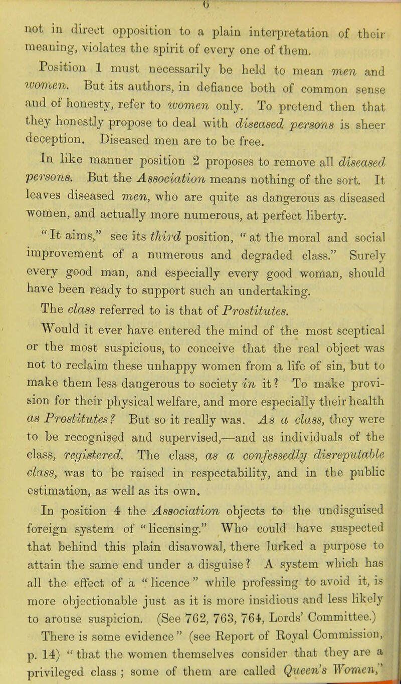 not in direct opposition to a plain interpretation of their meaning, violates the spirit of every one of them. Position 1 must necessarily be held to mean men and women. But its authors, in defiance both of common sense and of honesty, refer to women only. To pretend then that they honestly propose to deal with diseased persona is sheer deception. Diseased men are to be free. In like manner position 2 proposes to remove all diseased persons. But the Association means nothing of the sort. It leaves diseased men, who are quite as dangerous as diseased women, and actually more numerous, at perfect liberty.  It aims, see its tliird position,  at the moral and social improvement of a numerous and degraded class. Surely every good man, and especially every good woman, should have been ready to support such an undertaking. The class referred to is that of Prostitutes. Would it ever have entered the mind of the most sceptical or the most suspicious, to conceive that the real object was not to reclaim these unhappy women from a life of sin, but to make them less dangerous to society in it ? To make provi- sion for their physical welfare, and more especially their health as Prostitutes? But so it really was. As a class, tbey were to be recognised and supervised,—and as individuals of the class, registered. The class, as a confessedly disreputable class, was to be raised in respectability, and in the public estimation, as well as its own. In position 4 the Association objects to the undisguised foreign system of licensing. Who could have suspected that behind this plain disavowal, there lurked a purpose to attain the same end under a disguise ? A system which has all the effect of a  licence  while professing to avoid it, is more objectionable just as it is more insidious and less likely to arouse suspicion. (See 7G2, 763, 764, Lords' Committee.) There is some evidence (see Keport of Royal Commission, p. 14)  that the women themselves consider that they are a privileged class ; some of them are called Queens Women,'