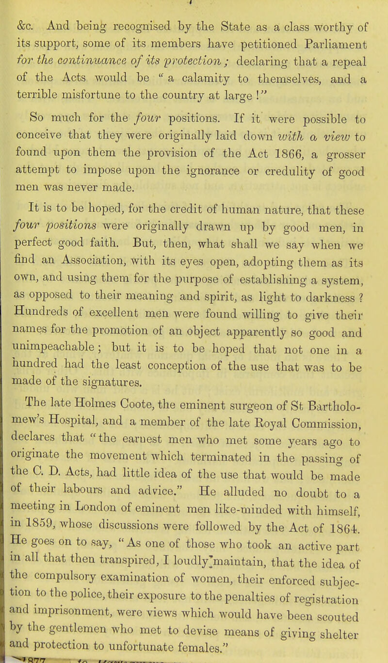 its support, some of its members have petitioned Parliament for the continuance of its protection ; declaring that a repeal of the Acts would be a calamity to themselves, and a terrible misfortune to the country at large ! So much for the four positions. If it were possible to conceive that they were originally laid down xuith a view to found upon them the provision of the Act 1866, a grosser attempt to impose upon the ignorance or credulity of good men was never made. It is to be hoped, for the credit of human nature, that these four positions were originally draAvn up by good men, in perfect good faith. But, then, what shall we say when we find an Association, with its eyes open, adopting them as its own, and using them for the purpose of establishing a system, as opposed to their meaning and spirit, as light to darkness ? Hundreds of excellent men were found willing to give their names for the promotion of an object apparently so good and unimpeachable; but it is to be hoped that not one in a hundred had the least conception of the use that was to be made of the signatures. The late Holmes Coote, the eminent surgeon of St Bartholo- mew's Hospital, and a member of the late Royal Commission, declares that the earnest men who met some years ago to origmate the movement which terminated in the passing of the C. D. Acts, had little idea of the use that would be made of their labours and advice. He alluded no doubt to a meeting in London of eminent men like-minded with himself, m 1859, whose discussions were followed by the Act of 1864. He goes on to say, As one of those who took an active part m all that then transpired, I loudly>aintain, that the idea of the compulsory examination of women, their enforced subjec- tion to the police, their exposure to the penalties of registration and imprisonment, were views which would have been scouted by the gentlemen who met to devise means of giving shelter and protection to unfortunate females. °