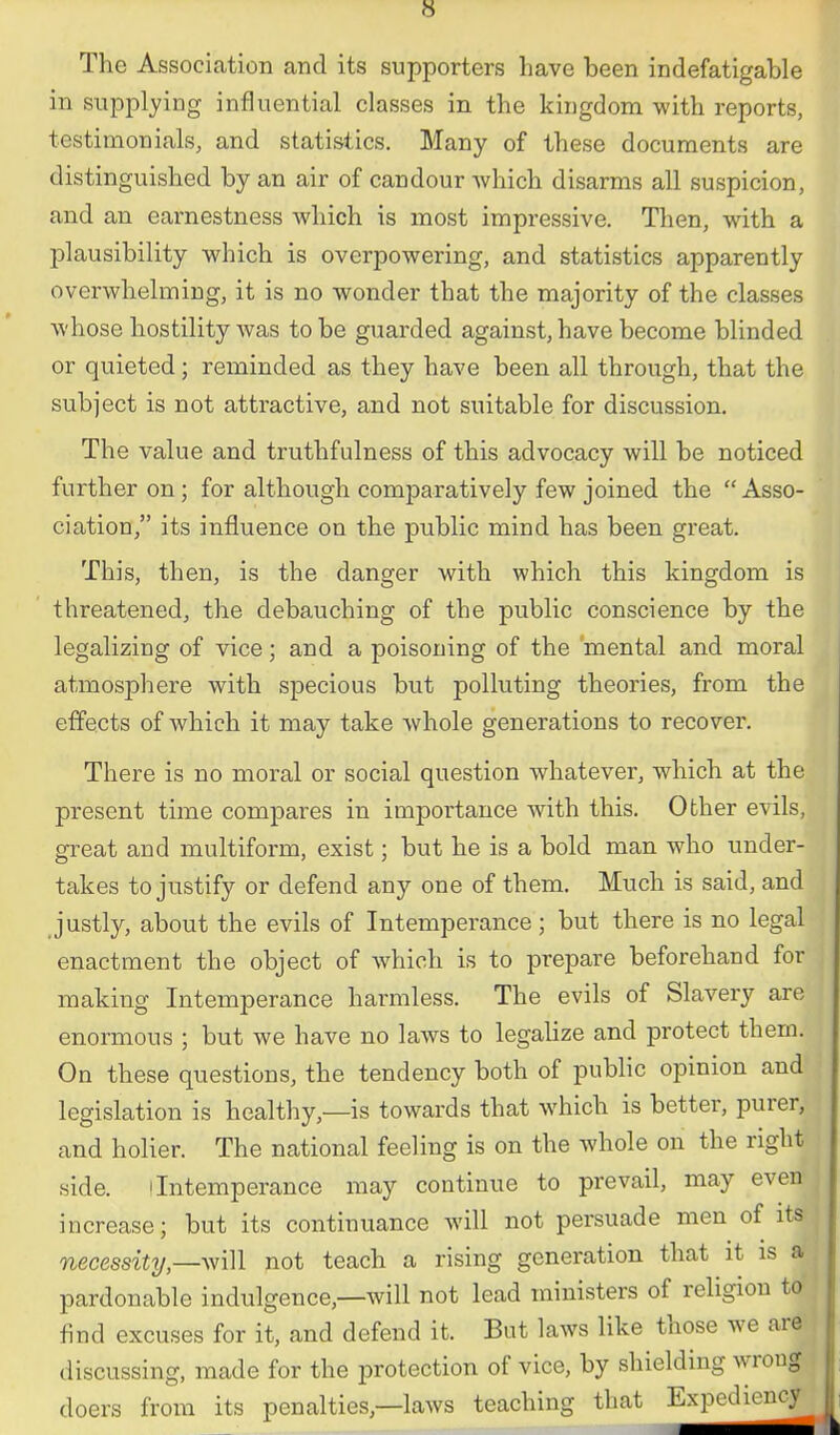 s The Association and its supporters have been indefatigable in supplying influential classes in the kingdom with reports, testimonials, and statistics. Many of these documents are distinguished by an air of candour which disarms all suspicion, and an earnestness which is most impressive. Then, with a plausibility which is overpowering, and statistics apparently overwhelming, it is no wonder that the majority of the classes whose hostility was to be guarded against, have become blinded or quieted; reminded as they have been all through, that the subject is not attractive, and not suitable for discussion. The value and truthfulness of this advocacy will be noticed further on; for although comparatively few joined the Asso- ciation, its influence on the public mind has been great. This, then, is the danger with which this kingdom is threatened, the debauching of the public conscience by the legalizing of vice; and a poisoning of the 'mental and moral atmosphere with specious but polluting theories, from the effects of which it may take whole generations to recover. There is no moral or social question whatever, which at the present time compares in importance with this. Other evils, great and multiform, exist; but he is a bold man who under- takes to justify or defend any one of them. Much is said, and justly, about the evils of Intemperance; but there is no legal enactment the object of which is to prepare beforehand for making Intemperance harmless. The evils of Slavery are enormous ; but we have no laws to legaHze and protect them. On these questions, the tendency both of public opinion and legislation is healthy,—is towards that which is better, purer, and holier. The national feeling is on the whole on the right side. ! Intemperance may continue to prevail, may even increase; but its continuance will not persuade men of its necessitynot teach a rising generation that it is a pardonable indulgence,—will not lead ministers of religion to' find excuses for it, and defend it. But laws like those we are discussing, made for the protection of vice, by shielding wroug doers from its penalties,—laws teaching that Expediency
