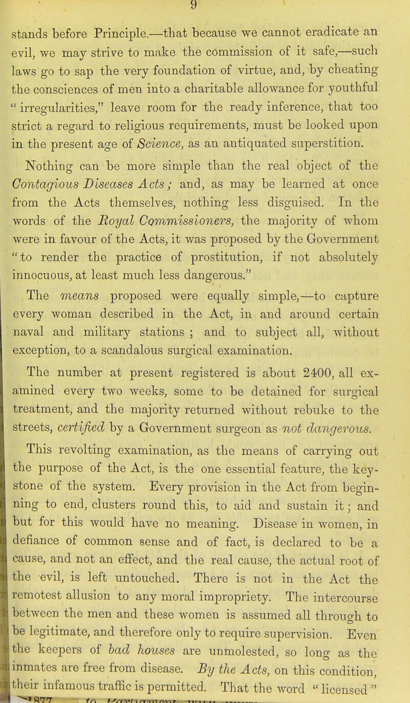 stands before Principle,—that because we cannot eradicate an evil, we may strive to make the commission of it safe,—such laws go to sap the very foundation of virtue, and, by cheating the consciences of men into a charitable allowance for youthful irregularities, leave room for the ready inference, that too strict a regard to religious requirements, must be looked upon in the present age of Science, as an antiquated superstition. Nothing can be more simple than the real object of the Contagious Diseases Acts; and, as may be learned at once from the Acts themselves, nothing less disguised. In the words of the Royal Commissioners, the majority of whom were in favour of the Acts, it was proposed by the Government to render the practice of prostitution, if not absolutely innocuous, at least much less dangerous. The means proposed were equally simple,—to capture every woman described in the Act, in and around certain naval and military stations ; and to subject all, without exception, to a scandalous surgical examination. The number at present registered is about 2400, all ex- amined every two weeks, some to be detained for surgical treatment, and the majority returned without rebuke to the streets, certified by a Government surgeon as not dangerous. This revolting examination, as the means of carrying out the purpose of the Act, is the one essential feature, the key- stone of the system. Every provision in the Act from begin- ning to end, clusters round this, to aid and sustain it; and but for this would have no meaning. Disease in women, in defiance of common sense and of fact, is declared to be a cause, and not an effect, and the real cause, the actual root of the evil, is left untouched. There is not in the Act the remotest allusion to any moral impropriety. The intercourse between the men and these women is assumed all through to be legitimate, and therefore only to require supervision. Even the keepers of had houses are unmolested, so long as the inmates are free from disease. By the Acts, on this condition, their infamous traffic is permitted. That the word licensed