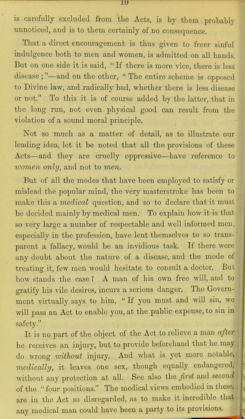 is carefully excluded from the Acts, is by them probably i unnoticed, and is to them certainly of no consequence. That a direct encouragement is thus given to freer sinful indulgence both to men and women, is admitted on all hands. But on one side it is said, If there is more vice, there is less disease ;—and on the other, The entire scheme is opposed to Divine law, and radically bad, whether there is less disease or not. To this it is of course added by the latter, that in the long run, not even physical good can result from the violation of a sound moral principle. • m Not so much as a matter of detail, as to illustrate our li leading idea, let it be noted that all the provisions of these Acts—and they are cruelly oppressive—have reference to j ivomen only, and not to men. ^ But of all the modes that have been employed to satisfy or mislead the popular mind, the very masterstroke has been to make this a medical question, and so to declare that it must be decided mainly by medical men. To explain how it is that so very large a number of respectable and well informed men, i especially in the profession, have lent themselves to so trans- parent a fallacy, would be an invidious task. If there were j any doubt about the nature of a disease, and the mode of j treating it, few men would hesitate to consult a doctor. But I how stands the case ? A man of his own free will, and to gratify his vile desires, incurs a serious danger. The Govern- ment virtually says to him, If you must and will sin, we ^ will pass an Act to enable you, at the public expense, to sin in safety. It is no part of the object of the Act to relieve a man after he receives an injury, but to provide beforehand that he may do wrong without injury. And what is yet more notable, medically, it leaves one sex, though equally endangered, without any protection at all. See also the first and second of the four positions. The medical views embodied in these, „ are in the Act so disregarded, as to make it incredible that 5, any medical man could have been a party to its provisions.