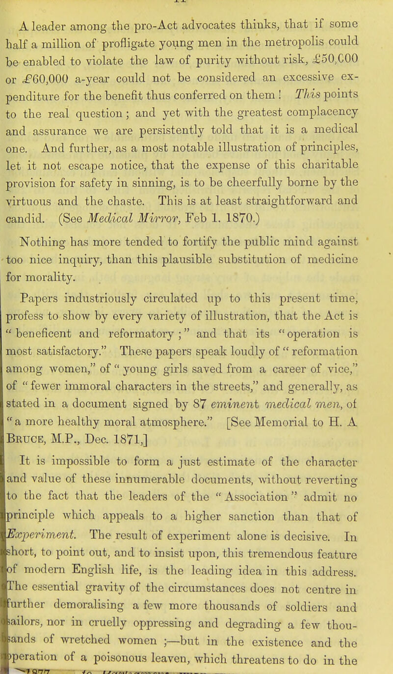 A leader among the pro-Act advocates thinks, that if some half a million of profligate young men in the metropolis could be enabled to violate the law of purity without risk, i^50,C00 or ^^60,000 a-year could not be considered an excessive ex- penditure for the benefit thus conferred on them ! This points to the real question; and yet with the greatest complacency and assurance we are persistently told that it is a medical one. And further, as a most notable illustration of principles, let it not escape notice, that the expense of this charitable provision for safety in sinning, is to be cheerfully borne by the virtuous and the chaste. This is at least straightforward and candid. (See Medical Mirror, Feb 1. 1870.) Nothing has more tended to fortify the public mind against ' too nice inquiry, than this plausible substitution of medicine for morality. Papers industriously circulated up to this present time, profess to show by every variety of illustration, that the Act is beneficent and reformatory; and that its operation is most satisfactory. These papers speak loudly of  reformation among women, of  young girls saved from a career of vice, of  fewer immoral characters in the streets, and generally, as stated in a document signed by 87 eminent medical men, of  a more healthy moral atmosphere. [See Memorial to H. A Bruce, M.P., Dec. 1871,] It is impossible to form a just estimate of the character and value of these innumerable documents, without revertino to the fact that the leaders of the  Association  admit no principle which appeals to a higher sanction than that of Experiment. The result of experiment alone is decisive. In short, to point out, and to insist upon, this tremendous feature of modem English life, is the leading idea in this address. The essential gravity of the circumstances does not centre in further demoralising a few more thousands of soldiers and lailors, nor in cruelly oppressing and degrading a few thou- lands of wretched women ;—but in the existence and the )peration of a poisonous leaven, which threatens to do in the