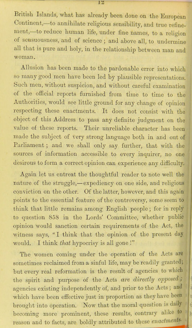 British Islands, what has already been done on the European : Continent—to annihilate religious sensibility, and true refine- 1 ment,—to reduce human life, under fine names, to a religion i of sensuousness, and of science ; and above all, to undermine all that is pure and holy, in the relationship between man and woman. Allusion has been made to the pardonable error into which so many good men have been led by plausible representations. Such men, without suspicion, and without careful examination of the official reports furnished from time to time to the Authorities, would see little ground for any change of opinion (' respecting these enactments. It does not consist with the object of this Address to pass any definite judgment on the value of these reports. Their unreliable character has been | made the subject of very strong language both in and out of Parliament ; and we shall only say further, that with the : sources of information accessible to every inquirer, no one < desirous to form a correct opinion can exjaerience any difficulty, i Again let us entreat the thoughtful reader to note well the i nature of the struggle,— expediency on one side, and religious | conviction on the other. Of the latter, however, and this again points to the essential feature of the controversy, some seem to think that little remains among English people; for in reply ' to question 858 in the Lords' Committee, whether public opinion would sanction certain requirements of the Act, the ^ witness says, I think that the opinion of the present day would. I think that hypocrisy is all gone ! The women coming under the operation of the Acts are sometimes reclaimed from a sinful life, may be readily granted; ' but every real reformation is the result of agencies to which the spirit and purpose of the Acts are directly opposed; ( agencies existing independently of, and prior to the Acts ; and ji which have been effective just in proportion as they have been o, brought into operation. Now that the moral question is daily ej becoming more prominent, these results, contrary alike to reason and to facts, are boldly attributed to these enactments.^ j ^