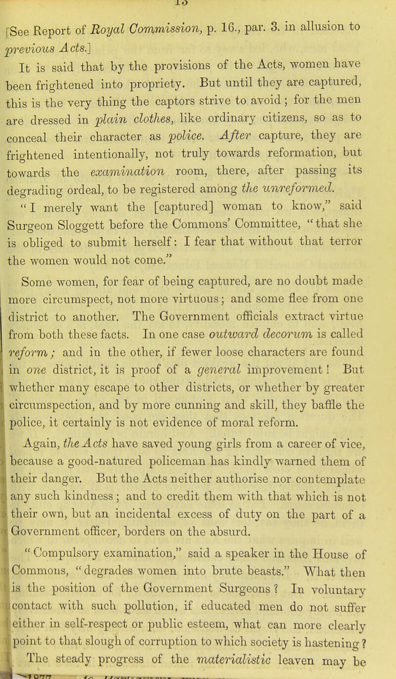 [See Report of Royal Commission, p. 16., par. 3. in allusion to 'previous Ads.] It is said that by the provisions of the Acts, women have been frightened into propriety. But until they are captured, this is the very thing the captors strive to avoid; for the men are dressed in plaiii clothes, like ordinary citizens, so as to conceal their character as police. After capture, they are frightened intentionally, not truly towards reformation, but towards the examination room, there, after passing its degrading ordeal, to be registered among the unreformed.  I merely want the [captured] woman to know, said Surgeon Sloggett before the Commons' Committee,  that she is obliged to submit herself: I fear that without that terror the women would not come. Some women, for fear of being captured, are no doubt made more circumspect, not more virtuous; and some flee from one district to another. The Government officials extract virtue from both these facts. In one case outivard decorum is called reform ; and in the other, if fewer loose characters are found in one district, it is proof of a general improvement! But whether many escape to other districts, or whether by greater circumspection, and by more cunning and skill, they baffle the police, it certainly is not evidence of moral reform. Again, the Acts have saved young girls from a career of vice, because a good-natured policeman has kindly warned them of their danger. But the Acts neither authorise nor contemplate any such kindness; and to credit them with that which is not their own, but an incidental excess of duty on the part of a Government officer, borders on the absurd.  Compulsory examination, said a speaker in the House of Commons,  degrades women into brute beasts. What then is the position of the Government Surgeons ? In voluntary contact with such pollution, if educated men do not suffer either in self-respect or public esteem, what can more clearly point to that slough of corruption to which society is hastening ? The steady progress of the materialistic leaven may be