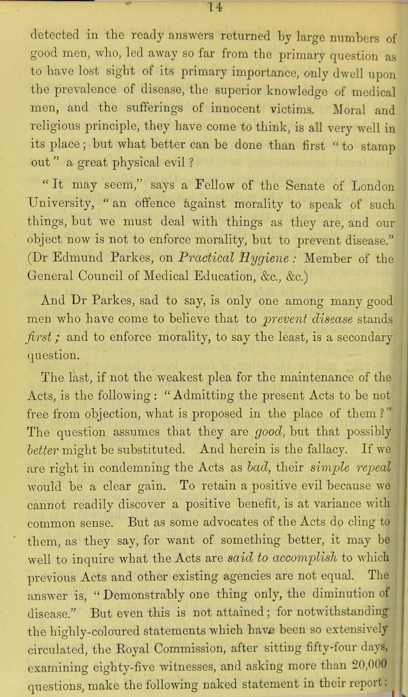 detected in the ready answers returned by large numbers of good men, who, led away so far from the primary question as to have lost sight of its primary importance, only dwell upon the prevalence of disease, the superior knowledge of medical men, and the sufferings of innocent victims. Moral and religious principle, they have come to think, is all very well in its place; but what better can be done than first  to stamp out a great physical evil ? * It may seem, says a Fellow of the Senate of London University,  an offence against morality to speak of such things, but we must deal with things as they are, and our object now is not to enforce morality, but to prevent disease. (Dr Edmund Parkes, on Practical Hygiene : Member of the General Council of Medical Education, &c., &c.) And Dr Parkes, sad to say, is only one among many good meu who have come to believe that to jprevent disease stands first; and to enforce morality, to say the least, is a secondary question. The last, if not the weakest plea for the maintenance of the Acts, is the following :  Admitting the present Acts to be not free from objection, what is proposed in the place of them ? The question assumes that they are good, but that possibly hetter might be substituted. And herein is the fallacy. If we ! are right in condemning the Acts as had, their simi^le repeal would be a clear gain. To retain a positive evil because we cannot readily discover a positive benefit, is at variance with common sense. But as some advocates of the Acts do cling to them, as they say, for want of something better, it may be well to inquire what the Acts are said to accomplish to which previous Acts and other existing agencies are not equal. The answer is,  Demonstrably one thing only, the diminution of disease. But even this is not attained; for notwithstanding; the highly-coloured statements which hav£ been so extensively circulated, the Koyal Commission, after sitting fifty-four days, examining eighty-five witnesses, and asking more than 20,000 questions, make the following naked statement in their report:
