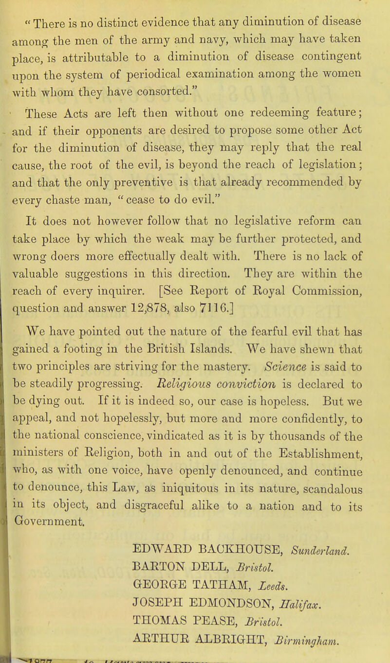  There is no distinct evidence that any diminution of disease amon^ the men of the army and navy, which may have taken place, is attributable to a diminution of disease contingent upon the system of periodical examination among the women with whom they have consorted. These Acts are left then without one redeeming feature; and if their opponents are desired to propose some other Act for the diminution of disease, they may reply that the real cause, the root of the evil, is beyond the reach of legislation; and that the only preventive is that already recommended by every chaste man,  cease to do evil. It does not however follow that no legislative reform can take place by which the weak may be further protected, and wrong doers more effectually dealt with. There is no lack of valuable suggestions in this direction. They are within the reach of every inquirer. [See Report of Royal Commission, question and answer 12,878, also 7116.] We have pointed out the nature of the fearful evil that has gained a footing in the British Islands. We have shewn that two principles are striving for the mastery. Science is said to be steadily progressing. Religious conviction is declared to be dying out. If it is indeed so, our case is hopeless. But we appeal, and not hopelessly, but more and more confidently, to the national conscience, vindicated as it is by thousands of the ministers of Religion, both in and out of the Establishment, who, as with one voice, have openly denounced, and continue to denounce, this Law, as iniquitous in its nature, scandalous in its object, and disgraceful alike to a nation and to its Government. EDWAED BACKHOUSE, Sunderland. BARTON DELL, Bristol GEORGE TATHAM, Zeeds. JOSEPH EDMONDSON, ITaUfax. THOMAS PEASE, JiristoL ARTHUR ALBRIGHT, Birmingham.
