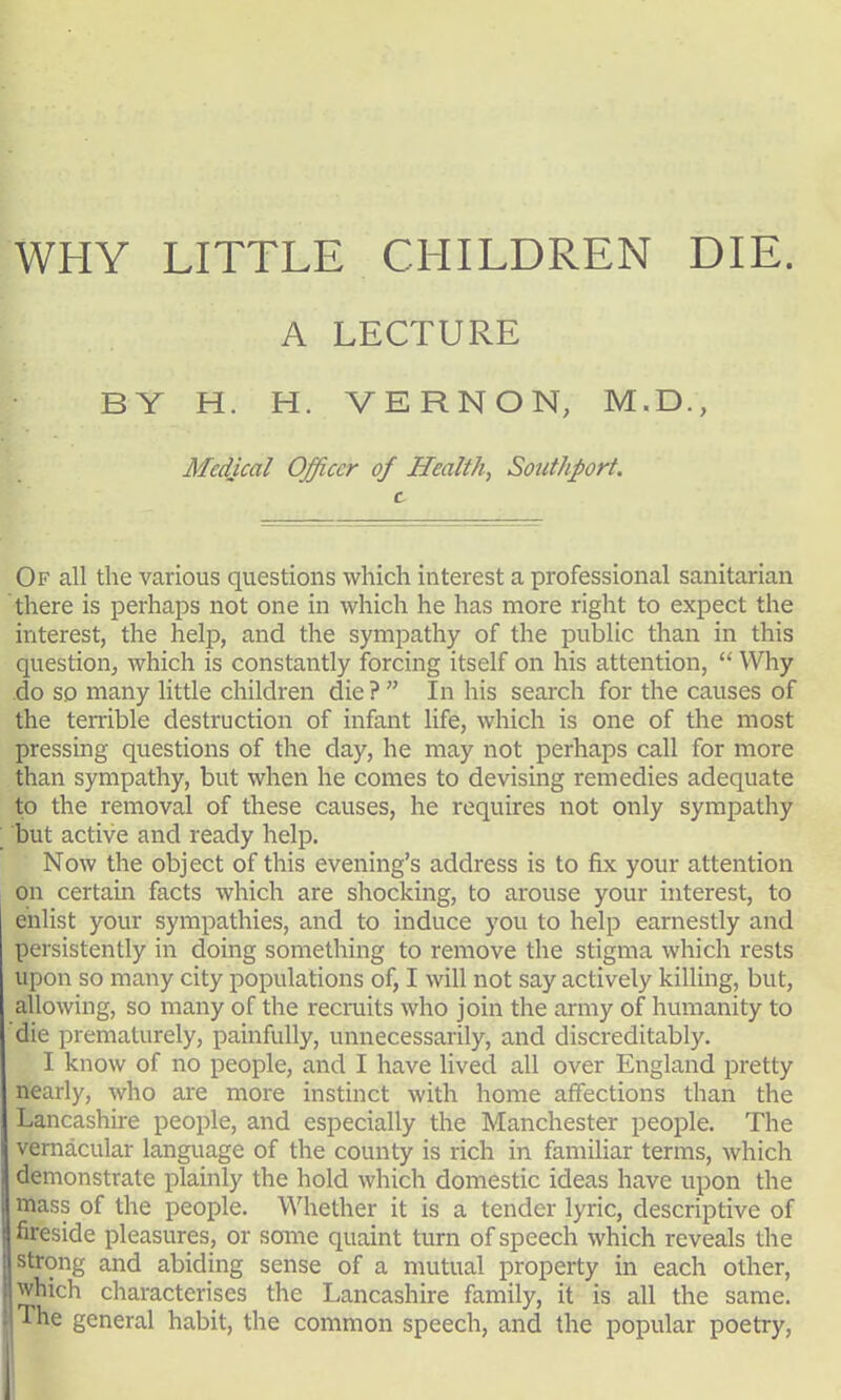 WHY LITTLE CHILDREN DIE. A LECTURE BY H. H. VERNON, M.D., Medical Officer of Health, Southport. c Of all the various questions which interest a professional sanitarian there is perhaps not one in which he has more right to expect the interest, the help, and the sympathy of the public than in this question, which is constantly forcing itself on his attention,  Why do so many little children die ?  In his search for the causes of the terrible destruction of infant life, which is one of the most pressing questions of the day, he may not perhaps call for more than sympathy, but when he comes to devising remedies adequate to the removal of these causes, he requires not only sympathy but active and ready help. Now the object of this evening's address is to fix your attention on certain facts which are shocking, to arouse your interest, to enlist your sympathies, and to induce you to help earnestly and persistently in doing something to remove the stigma which rests upon so many city populations of, I will not say actively killing, but, allowing, so many of the recruits who join the army of humanity to die prematurely, painfully, unnecessarily, and discreditably. I know of no people, and I have lived all over England pretty nearly, who are more instinct with home affections than the Lancashire people, and especially the Manchester people. The vernacular language of the county is rich in familiar terms, which demonstrate plainly the hold which domestic ideas have upon the mass of the people. Whether it is a tender lyric, descriptive of fireside pleasures, or some quaint turn of speech which reveals the strong and abiding sense of a mutual property in each other, which characterises the Lancashire family, it is all the same. The general habit, the common speech, and the popular poetry,