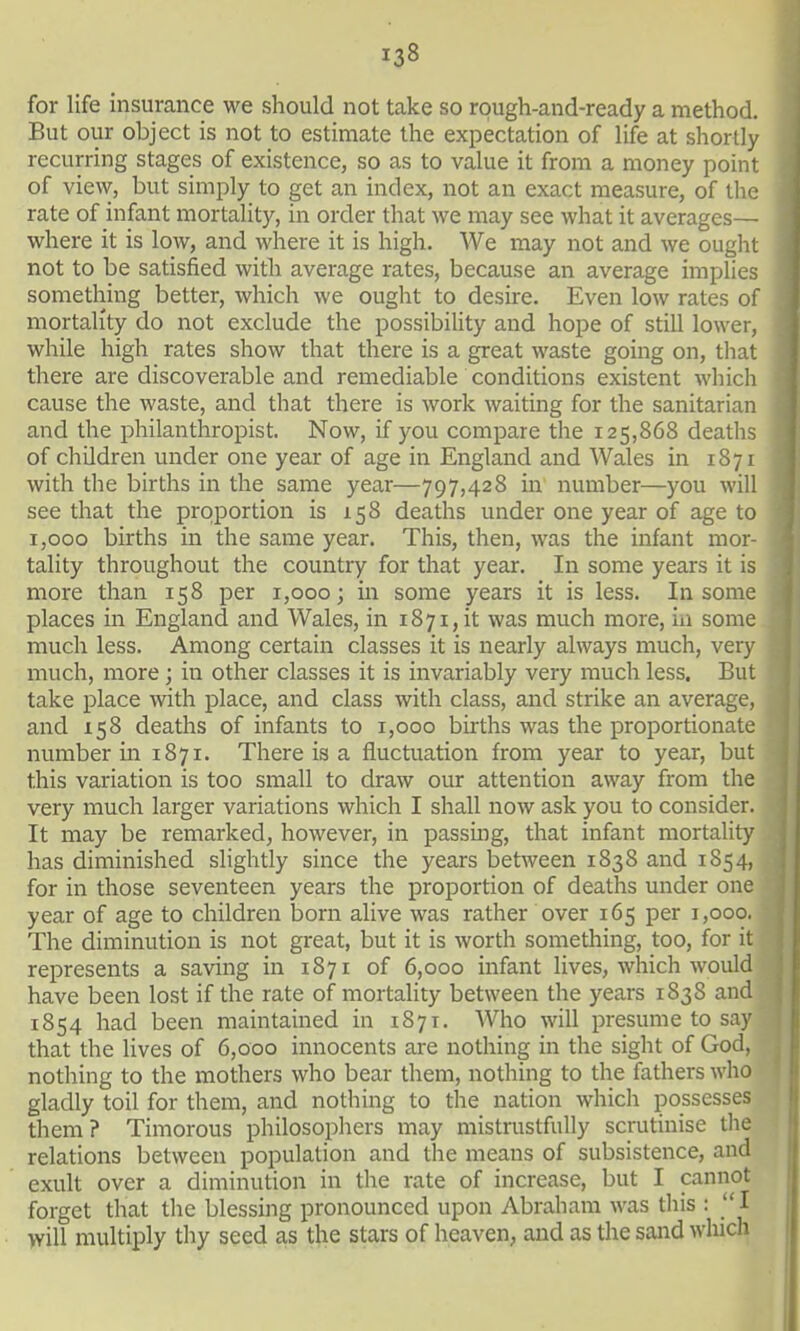 for life insurance we should not take so rough-and-ready a method. But our object is not to estimate the expectation of life at shortly recurring stages of existence, so as to value it from a money point of view, but simply to get an index, not an exact measure, of the rate of infant mortality, m order that we may see what it averages— where it is low, and where it is high. We may not and we ought not to be satisfied with average rates, because an average implies something better, which we ought to desire. Even low rates of mortality do not exclude the possibiHty and hope of still lower, while high rates show that there is a great waste going on, tliat there are discoverable and remediable conditions existent which cause the waste, and that there is work waiting for the sanitarian and the philanthropist. Now, if you compare the 125,868 deaths of children under one year of age in England and Wales in 1871 with the births in the same year—797,428 in number—you will see that the proportion is 158 deaths under one year of age to 1,000 births in the same year. This, then, was the infant mor- tality throughout the country for that year. In some years it is more than 158 per 1,000; in some years it is less. In some places in England and Wales, in 1871, it was much more, in some much less. Among certain classes it is nearly always much, very much, more; in other classes it is invariably very much less. But take place with place, and class with class, and strike an average, and X58 deaths of infants to 1,000 births was the proportionate number in 1871. There is a fluctuation from year to year, but this variation is too small to draw our attention away from the very much larger variations which I shall now ask you to consider. It may be remarked, however, in passmg, that infant mortality has diminished slightly since the years between 1838 and 1854, for in those seventeen years the proportion of deaths under one year of age to children born alive was rather over 165 per 1,000. The diminution is not great, but it is worth something, too, for it represents a saving in 1871 of 6,000 infant lives, which would have been lost if the rate of mortahty between the years 1838 and 1854 had been maintained in 1871. Who will presume to say that the lives of 6,000 innocents are nothing in the sight of God, nothing to the mothers who bear them, nothing to the fathers who gladly toil for them, and nothing to the nation which possesses them? Timorous philosophers may mistrustfully scrutinise the relations between population and the means of subsistence, and exult over a diminution in the rate of increase, but I cannot forget that the blessing pronounced upon Abraham was this : I will multiply thy seed as the stars of heaven, and as the sand which