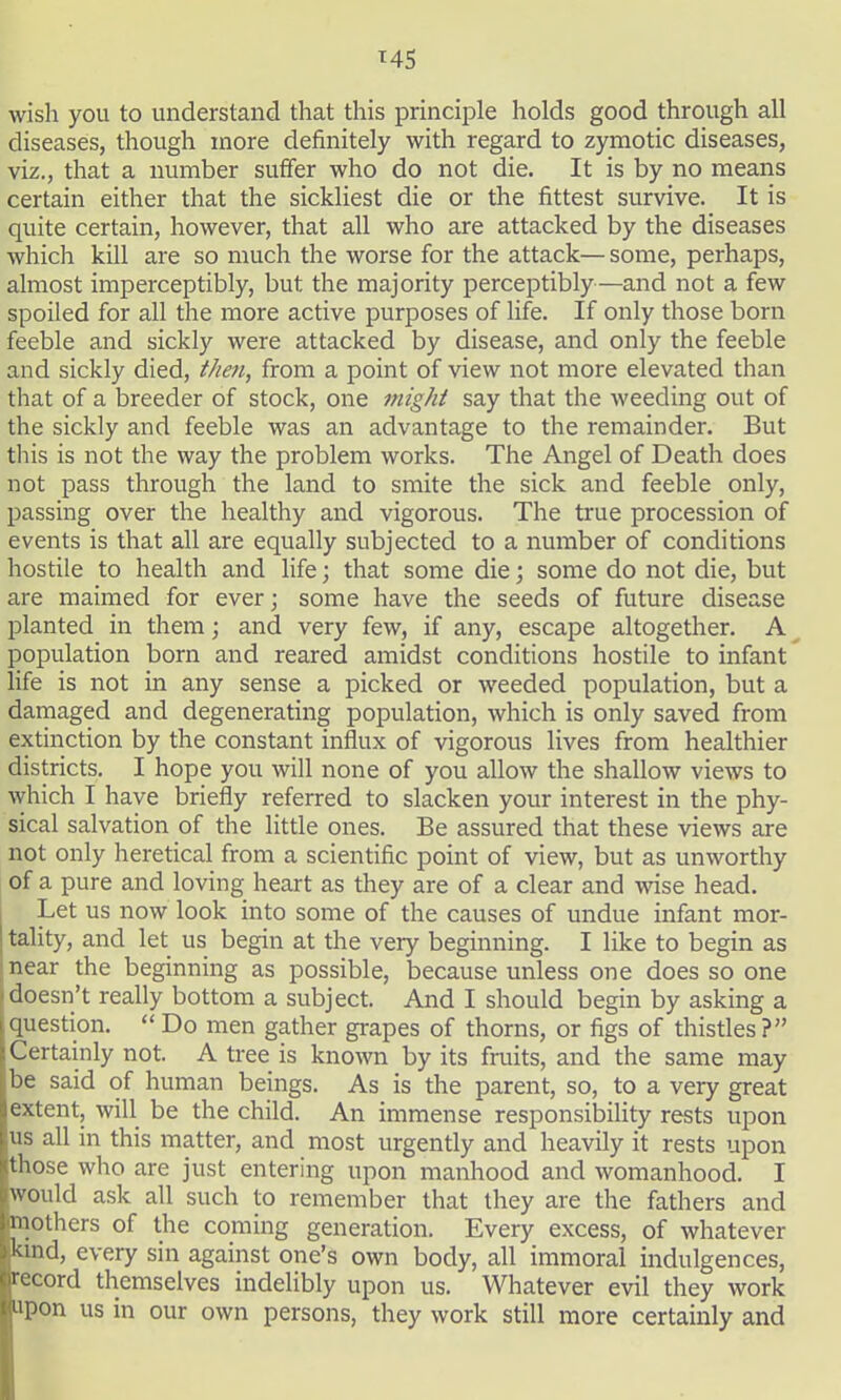 M5 wish you to understand that this principle holds good through all diseases, though more definitely with regard to zymotic diseases, viz., that a number suffer who do not die. It is by no means certain either that the sickliest die or the fittest survive. It is quite certain, however, that all who are attacked by the diseases which kill are so much the worse for the attack— some, perhaps, almost imperceptibly, but the majority perceptibly—and not a few spoiled for all the more active purposes of life. If only those born feeble and sickly were attacked by disease, and only the feeble and sickly died, tJmi, from a point of view not more elevated than that of a breeder of stock, one might say that the weeding out of the sickly and feeble was an advantage to the remainder. But this is not the way the problem works. The Angel of Death does not pass through the land to smite the sick and feeble only, passing over the healthy and vigorous. The true procession of events is that all are equally subjected to a number of conditions hostile to health and life; that some die; some do not die, but are maimed for ever; some have the seeds of future disease planted in them; and very few, if any, escape altogether. A ^ population born and reared amidst conditions hostile to infant' life is not in any sense a picked or weeded population, but a damaged and degenerating population, which is only saved from extinction by the constant influx of vigorous lives from healthier districts. I hope you will none of you allow the shallow views to which I have briefly referred to slacken your interest in the phy- sical salvation of the little ones. Be assured that these views are not only heretical from a scientific point of view, but as unworthy of a pure and loving heart as they are of a clear and wise head. I Let us now look into some of the causes of undue infant mor- tality, and let us begin at the very beginning. I like to begin as near the beginning as possible, because unless one does so one doesn't really bottom a subject. And I should begin by asking a question. Do men gather grapes of thorns, or figs of thistles? Certainly not. A tree is known by its fruits, and the same may be said of human beings. As is the parent, so, to a very great extent, will be the child. An immense responsibility rests upon us all in this matter, and most urgently and heavily it rests upon those who are just entering upon manhood and womanhood. I would ask all such to remember that they are the fathers and mothers of the coming generation. Every excess, of whatever kind, every sin against one's own body, all immoral indulgences, record themselves indelibly upon us. Whatever evil they work upon us in our own persons, they work still more certainly and
